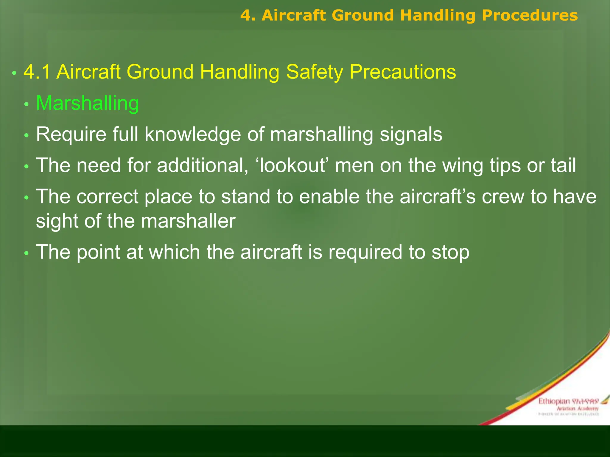 • 4.1 Aircraft Ground Handling Safety Precautions
• Marshalling
• Require full knowledge of marshalling signals
• The need for additional, ‘lookout’ men on the wing tips or tail
• The correct place to stand to enable the aircraft’s crew to have
sight of the marshaller
• The point at which the aircraft is required to stop
4. Aircraft Ground Handling Procedures
 