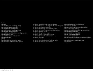#	
  as-­‐
as-­‐cmd	
  	
  	
  	
  	
  	
  	
  	
  	
  	
  	
  	
  	
  	
  	
  	
  	
  	
  	
  	
  	
  	
  	
  	
  	
  	
  	
  	
  	
  	
  	
  	
  	
  	
  	
  	
  	
  	
  	
  as-­‐describe-­‐auto-­‐scaling-­‐instances	
  	
  	
  	
  	
  	
  	
  	
  	
  	
  	
  as-­‐enable-­‐metrics-­‐collection
as-­‐create-­‐auto-­‐scaling-­‐group	
  	
  	
  	
  	
  	
  	
  	
  	
  	
  	
  	
  	
  	
  	
  	
  	
  as-­‐describe-­‐auto-­‐scaling-­‐notification-­‐types	
  	
  as-­‐execute-­‐policy
as-­‐create-­‐launch-­‐config	
  	
  	
  	
  	
  	
  	
  	
  	
  	
  	
  	
  	
  	
  	
  	
  	
  	
  	
  	
  	
  	
  as-­‐describe-­‐launch-­‐configs	
  	
  	
  	
  	
  	
  	
  	
  	
  	
  	
  	
  	
  	
  	
  	
  	
  	
  	
  as-­‐put-­‐notification-­‐configuration
as-­‐create-­‐or-­‐update-­‐tags	
  	
  	
  	
  	
  	
  	
  	
  	
  	
  	
  	
  	
  	
  	
  	
  	
  	
  	
  	
  	
  as-­‐describe-­‐metric-­‐collection-­‐types	
  	
  	
  	
  	
  	
  	
  	
  	
  	
  as-­‐put-­‐scaling-­‐policy
as-­‐delete-­‐auto-­‐scaling-­‐group	
  	
  	
  	
  	
  	
  	
  	
  	
  	
  	
  	
  	
  	
  	
  	
  	
  as-­‐describe-­‐notification-­‐configurations	
  	
  	
  	
  	
  	
  as-­‐put-­‐scheduled-­‐update-­‐group-­‐action
as-­‐delete-­‐launch-­‐config	
  	
  	
  	
  	
  	
  	
  	
  	
  	
  	
  	
  	
  	
  	
  	
  	
  	
  	
  	
  	
  	
  as-­‐describe-­‐policies	
  	
  	
  	
  	
  	
  	
  	
  	
  	
  	
  	
  	
  	
  	
  	
  	
  	
  	
  	
  	
  	
  	
  	
  	
  as-­‐resume-­‐processes
as-­‐delete-­‐notification-­‐configuration	
  	
  	
  	
  	
  	
  	
  	
  	
  as-­‐describe-­‐process-­‐types	
  	
  	
  	
  	
  	
  	
  	
  	
  	
  	
  	
  	
  	
  	
  	
  	
  	
  	
  	
  as-­‐set-­‐desired-­‐capacity
as-­‐delete-­‐policy	
  	
  	
  	
  	
  	
  	
  	
  	
  	
  	
  	
  	
  	
  	
  	
  	
  	
  	
  	
  	
  	
  	
  	
  	
  	
  	
  	
  	
  as-­‐describe-­‐scaling-­‐activities	
  	
  	
  	
  	
  	
  	
  	
  	
  	
  	
  	
  	
  	
  	
  as-­‐set-­‐instance-­‐health
as-­‐delete-­‐scheduled-­‐action	
  	
  	
  	
  	
  	
  	
  	
  	
  	
  	
  	
  	
  	
  	
  	
  	
  	
  	
  as-­‐describe-­‐scheduled-­‐actions	
  	
  	
  	
  	
  	
  	
  	
  	
  	
  	
  	
  	
  	
  	
  	
  as-­‐suspend-­‐processes
as-­‐delete-­‐tags	
  	
  	
  	
  	
  	
  	
  	
  	
  	
  	
  	
  	
  	
  	
  	
  	
  	
  	
  	
  	
  	
  	
  	
  	
  	
  	
  	
  	
  	
  	
  as-­‐describe-­‐tags	
  	
  	
  	
  	
  	
  	
  	
  	
  	
  	
  	
  	
  	
  	
  	
  	
  	
  	
  	
  	
  	
  	
  	
  	
  	
  	
  	
  	
  as-­‐terminate-­‐instance-­‐in-­‐auto-­‐scaling-­‐
group
as-­‐describe-­‐adjustment-­‐types	
  	
  	
  	
  	
  	
  	
  	
  	
  	
  	
  	
  	
  	
  	
  	
  	
  as-­‐describe-­‐termination-­‐policy-­‐types	
  	
  	
  	
  	
  	
  	
  	
  	
  as-­‐update-­‐auto-­‐scaling-­‐group
as-­‐describe-­‐auto-­‐scaling-­‐groups	
  	
  	
  	
  	
  	
  	
  	
  	
  	
  	
  	
  	
  	
  as-­‐disable-­‐metrics-­‐collection	
  	
  	
  	
  	
  	
  	
  	
  	
  	
  	
  	
  	
  	
  	
  	
  as-­‐version

Friday, November 29, 13

 