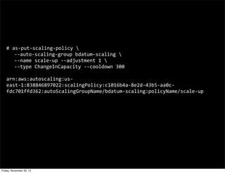 #	
  as-­‐put-­‐scaling-­‐policy	
  
	
   -­‐-­‐auto-­‐scaling-­‐group	
  bdatum-­‐scaling	
  
	
   -­‐-­‐name	
  scale-­‐up	
  -­‐-­‐adjustment	
  1	
  
	
   -­‐-­‐type	
  ChangeInCapacity	
  -­‐-­‐cooldown	
  300
arn:aws:autoscaling:us-­‐
east-­‐1:838846897022:scalingPolicy:c1016b4a-­‐8e2d-­‐43b5-­‐aa0c-­‐
fdc701ffd362:autoScalingGroupName/bdatum-­‐scaling:policyName/scale-­‐up

Friday, November 29, 13

 