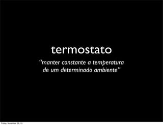 termostato
“manter constante a temperatura
de um determinado ambiente”

Friday, November 29, 13

 