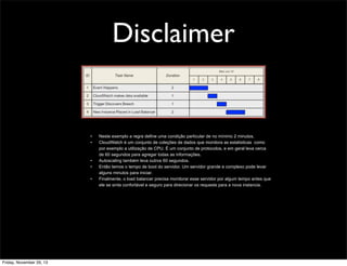 Disclaimer

•
•

•
•
•

Friday, November 29, 13

Neste exemplo a regra define uma condição particular de no mínimo 2 minutos.
CloudWatch é um conjunto de coleções de dados que monitora as estatisticas como
por exemplo a utilização de CPU. É um conjunto de protocolos, e em geral leva cerca
de 60 segundos para agregar todas as informações.
Autoscaling também leva outros 60 segundos.
Então temos o tempo de boot do servidor. Um servidor grande e complexo pode levar
alguns minutos para iniciar.
Finalmente, o load balancer precisa monitorar esse servidor por algum tempo antes que
ele se sinta confortável e seguro para direcionar os requests para a nova instancia.

 