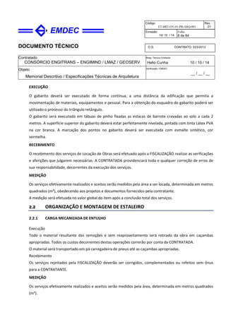 DOCUMENTO TÉCNICO
Contratado
CONSÓRCIO ENGITRANS – ENGIMIND / LMAZ / GEOSERV
Resp. Técnico Emitente
Helio Cunha 10 / 10 / 14
Objeto
Memorial Descritivo / Especificações Técnicas de Arquitetura
Verificação / EMDEC
__ / __ / __
Código
ET-BRT-OV-01-PB-ARQ-001
Rev.
01
Emissão
10/ 10 / 14
Folha
8 de 64
O.S. CONTRATO 023/2013
EXECUÇÃO
O gabarito deverá ser executado de forma contínua, a uma distância da edificação que permita a
movimentação de materiais, equipamentos e pessoal. Para a obtenção do esquadro do gabarito poderá ser
utilizado o processo do triângulo retângulo.
O gabarito será executado em tábuas de pinho fixadas as estacas de barrote cravadas ao solo a cada 2
metros. A superfície superior do gabarito deverá estar perfeitamente nivelada, pintada com tinta Látex PVA
na cor branca. A marcação dos pontos no gabarito deverá ser executada com esmalte sintético, cor
vermelha.
RECEBIMENTO
O recebimento dos serviços de Locação de Obras será efetuado após a FISCALIZAÇÃO realizar as verificações
e aferições que julgarem necessárias. A CONTRATADA providenciará toda e qualquer correção de erros de
sua responsabilidade, decorrentes da execução dos serviços.
MEDIÇÃO
Os serviços efetivamente realizados e aceitos serão medidos pela área a ser locada, determinada em metros
quadrados (m²), obedecendo aos projetos e documentos fornecidos pela contratante.
A medição será efetuada no valor global do item após a conclusão total dos serviços.
2.2 ORGANIZAÇÃO E MONTAGEM DE ESTALEIRO
2.2.1 CARGA MECANIZADA DE ENTULHO
Execução
Todo o material resultante das remoções e sem reaproveitamento será retirado da obra em caçambas
apropriadas. Todos os custos decorrentes destas operações correrão por conta da CONTRATADA.
O material será transportado em pá carregadeira de pneus até as caçambas apropriadas.
Recebimento
Os serviços rejeitados pela FISCALIZAÇÃO deverão ser corrigidos, complementados ou refeitos sem ônus
para a CONTRATANTE.
MEDIÇÃO
Os serviços efetivamente realizados e aceitos serão medidos pela área, determinada em metros quadrados
(m²).
 