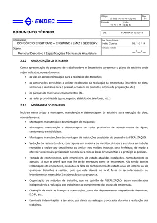 DOCUMENTO TÉCNICO
Contratado
CONSÓRCIO ENGITRANS – ENGIMIND / LMAZ / GEOSERV
Resp. Técnico Emitente
Helio Cunha 10 / 10 / 14
Objeto
Memorial Descritivo / Especificações Técnicas de Arquitetura
Verificação / EMDEC
__ / __ / __
Código
ET-BRT-OV-01-PB-ARQ-001
Rev.
01
Emissão
10/ 10 / 14
Folha
9 de 64
O.S. CONTRATO 023/2013
2.2.2 ORGANIZAÇÃO DO ESTALEIRO
Com a apresentação do programa de trabalhos deve o Empreiteiro apresentar o plano de estaleiro onde
sejam indicadas, nomeadamente:
• as vias de acesso e circulação para a realização dos trabalhos;
• as construções provisórias a utilizar no decurso da realização da empreitada (escritório de obra,
vestiários e sanitários para o pessoal, armazéns de produtos, oficinas de preparação, etc.)
• os parques de materiais e equipamentos, etc..
• as redes provisórias (de águas, esgotos, eletricidade, telefones, etc..)
2.2.3 MONTAGEM DO ESTALEIRO
Inclui-se neste artigo a montagem, manutenção e desmontagem do estaleiro para execução da obra,
nomeadamente:
• Montagem, manutenção e desmontagem de máquinas;
• Montagem, manutenção e desmontagem de redes provisórias de abastecimento de águas,
saneamento e eletricidade.
• Montagem, manutenção e desmontagem de instalações provisórias do pessoal e da FISCALIZAÇÃO.
• Vedação do recinto da obra, com tapume em madeira ou metálico pintado e estrutura em tubular
revestido a tecido tipo serapilheira ou similar, nos moldes impostos pela Prefeitura, de modo a
oferecer a necessária privacidade da Obra para com as áreas circunvizinhas e a proteger as pessoas.
• Tomada de conhecimento, pelo empreiteiro, do estado atual das instalações, nomeadamente os
acessos, já que se prevê que elas lhe serão entregues como se encontram, não sendo aceites
reclamações do empreiteiro, baseadas na falta de conhecimento do estado atual do terreno, ou de
quaisquer trabalhos a realizar, pelo que este deverá no local, fazer os reconhecimentos ou
levantamentos necessários à elaboração da sua proposta.
• Organização de métodos de trabalho, que na opinião de FISCALIZAÇÃO, sejam considerados
indispensáveis a realização dos trabalhos e ao cumprimento dos prazos da empreitada.
• Obtenção de todas as licenças e autorizações, junto dos departamentos respetivos da Prefeitura,
E.D.P., etc..
• Eventuais indemnizações a terceiros, por danos ou estragos provocados durante a realização dos
trabalhos.
 