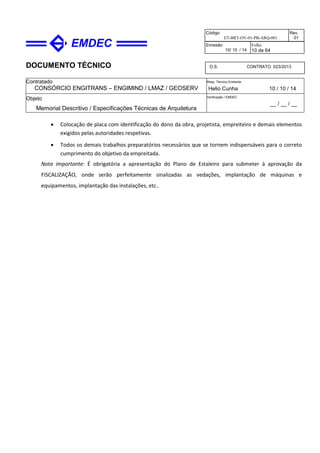 DOCUMENTO TÉCNICO
Contratado
CONSÓRCIO ENGITRANS – ENGIMIND / LMAZ / GEOSERV
Resp. Técnico Emitente
Helio Cunha 10 / 10 / 14
Objeto
Memorial Descritivo / Especificações Técnicas de Arquitetura
Verificação / EMDEC
__ / __ / __
Código
ET-BRT-OV-01-PB-ARQ-001
Rev.
01
Emissão
10/ 10 / 14
Folha
10 de 64
O.S. CONTRATO 023/2013
• Colocação de placa com identificação do dono da obra, projetista, empreiteiro e demais elementos
exigidos pelas autoridades respetivas.
• Todos os demais trabalhos preparatórios necessários que se tornem indispensáveis para o correto
cumprimento do objetivo da empreitada.
Nota importante: É obrigatória a apresentação do Plano de Estaleiro para submeter à aprovação da
FISCALIZAÇÃO, onde serão perfeitamente sinalizadas as vedações, implantação de máquinas e
equipamentos, implantação das instalações, etc..
 