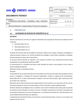 DOCUMENTO TÉCNICO
Contratado
CONSÓRCIO ENGITRANS – ENGIMIND / LMAZ / GEOSERV
Resp. Técnico Emitente
Helio Cunha 10 / 10 / 14
Objeto
Memorial Descritivo / Especificações Técnicas de Arquitetura
Verificação / EMDEC
__ / __ / __
Código
ET-BRT-OV-01-PB-ARQ-001
Rev.
01
Emissão
10/ 10 / 14
Folha
11 de 64
O.S. CONTRATO 023/2013
3. PAREDES (A)
3.1 ALVENARIA DE BLOCOS DE CONVRETO (A.1)
MATERIAIS
Alvenaria de blocos de concreto nas seguintes dimensões para execução de alvenarias de vedação internas
e externas:
• 9cmx19cmx39cm (A.1.1)
• 14cmx19cmx39cm (A.1.2)
• 19cmx19cmx39cm (A.1.3)
Os blocos de concreto serão de procedência conhecida e idônea, bem curados, compactos, homogêneos e
uniformes quanto à textura e cor, isentos de defeitos de moldagem, como fendas, ondulações e cavidades.
Deverão apresentar arestas vivas e faces planas.
As nervuras internas deverão ser regulares e com espessura uniforme. Suas características técnicas serão
enquadradas nas especificações das Normas ABNT
O armazenamento e o transporte dos blocos serão realizados de modo a evitar quebras, trincas, lascas e
outras condições prejudiciais.
Referência: Bauth ou equivalente técnico.
Execução
O assentamento dos componentes deverá ser executado com juntas de amarração. Na execução de juntas a
prumo, é obrigatória a utilização de armaduras longitudinais, situadas na argamassa de assentamento,
distanciadas 60 cm, na altura. Recomenda-se chapiscar a face da estrutura (lajes, vigas e pilares) que ficar
em contato com a alvenaria.
Não deixar panos soltos de alvenaria por longos períodos nem executá-los com muita altura de uma só vez.
A alvenaria apoiada em alicerces será executada no mínimo 24h após a impermeabilização deles.
Os blocos deverão ser protegidos contra a umidade e nunca serem molhados antes da execução. As paredes
de alvenaria serão levantadas com faces em prumo e alinhadas verticalmente com blocos assentados com
uma porção de argamassa ou carreira de argamassa, e no alinhamento de baixo até o topo da parede e com
juntas solidamente preenchidas com argamassa.
A argamassa de assentamento deve ser de cimento e areia peneirada, fluída, no traço 1:3, em volume com
espessura de 10 a 15 mm.
 