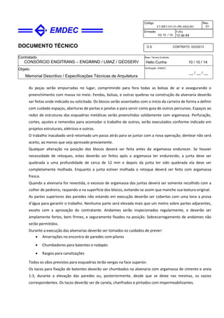 DOCUMENTO TÉCNICO
Contratado
CONSÓRCIO ENGITRANS – ENGIMIND / LMAZ / GEOSERV
Resp. Técnico Emitente
Helio Cunha 10 / 10 / 14
Objeto
Memorial Descritivo / Especificações Técnicas de Arquitetura
Verificação / EMDEC
__ / __ / __
Código
ET-BRT-OV-01-PB-ARQ-001
Rev.
01
Emissão
10/ 10 / 14
Folha
12 de 64
O.S. CONTRATO 023/2013
As peças serão empurradas no lugar, comprimindo para fora todas as bolsas de ar e assegurando o
preenchimento com massa no meio. Fendas, bolsas, e outras quebras na construção da alvenaria deverão
ser feitas onde indicado ou solicitado. Os blocos serão assentados com o início da carreira de forma a definir
com cuidado espaços, aberturas de portas e janelas e para servir como guia de outros percursos. Espaços ao
redor de estruturas das esquadrias metálicas serão preenchidos solidamente com argamassa. Perfuração,
cortes, ajustes e remendos para acomodar o trabalho de outros, serão executados conforme indicado em
projetos estruturais, elétricos e outros.
O trabalho inacabado será retomado um passo atrás para se juntar com a nova operação; dentear não será
aceito, ao menos que seja aprovado previamente.
Qualquer alteração na posição dos blocos deverá ser feita antes da argamassa endurecer. Se houver
necessidade de retoques, estes deverão ser feitos após a argamassa ter endurecido, a junta deve ser
quebrada a uma profundidade de cerca de 12 mm e depois da junta ter sido quebrada ela deve ser
completamente molhada. Enquanto a junta estiver molhada o retoque deverá ser feito com argamassa
fresca.
Quando a alvenaria for revestida, o excesso de argamassa das juntas deverá ser somente recolhido com a
colher de pedreiro, raspando-a na superfície dos blocos, evitando-se assim que manche sua textura original.
As partes superiores das paredes não estando em execução deverão ser cobertas com uma lona a prova
d’água para garantir o trabalho. Nenhuma parte será elevada mais que um metro sobre partes adjacentes,
exceto com a aprovação do contratante. Andaimes serão inspecionados regularmente, e deverão ser
amplamente fortes, bem firmes, e seguramente fixados na posição. Sobrecarregamento de andaimes não
serão permitidos.
Durante a execução das alvenarias deverão ser tomados os cuidados de prever:
• Amarrações no encontro de paredes com pilares
• Chumbadores para batentes e rodapés
• Rasgos para canalizações
Todos os vãos previstos para esquadrias terão vergas na face superior.
Os tacos para fixação de batentes deverão ser chumbados na alvenaria com argamassa de cimento e areia
1:3, durante a elevação das paredes ou, posteriormente, desde que se deixe nas mesmas, os vazios
correspondentes. Os tacos deverão ser de canela, chanfrados e pintados com impermeabilizantes.
 