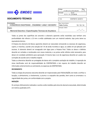 DOCUMENTO TÉCNICO
Contratado
CONSÓRCIO ENGITRANS – ENGIMIND / LMAZ / GEOSERV
Resp. Técnico Emitente
Helio Cunha 10 / 10 / 14
Objeto
Memorial Descritivo / Especificações Técnicas de Arquitetura
Verificação / EMDEC
__ / __ / __
Código
ET-BRT-OV-01-PB-ARQ-001
Rev.
01
Emissão
10/ 10 / 14
Folha
13 de 64
O.S. CONTRATO 023/2013
Todas as juntas das superfícies de concreto e alvenaria aparente serão revolvidas caso tenham uma
profundidade não inferior a 13 mm e então calafetadas com um material vedante, tipo junta Jeene ou
equivalente técnico.
A limpeza da alvenaria de blocos aparentes deverá ser executada removendo os excessos de argamassa,
sujeira, e manchas, usando uma solução de 5 % de ácido muriático e água, ou sabão em pó aplicado com
escovas. A alvenaria deverá ser enxaguada com água para a limpeza final. Todos os danos e defeitos
deverão ser cortados e recolocados com novos materiais, e as juntas serão refeitas onde necessário, para
deixar em condição satisfatória para aprovação. O mesmo tipo e cor de argamassa deverão ser usados nas
correções de acordo com o trabalho original.
Todas as alvenarias deverão ser protegidas de danos até a completa aceitação do trabalho. A reposição de
áreas danificadas será de responsabilidade da CONTRATADA e tais reparos de trabalho deverão ser
informados anteriormente ao contratante, às expensas da CONTRATADA.
RECEBIMENTO
Todas as etapas do processo executivo deverão ser inspecionadas pela FISCALIZAÇÃO, de modo a verificar a
locação, o alinhamento, o nivelamento, o prumo e o esquadro das paredes, bem como os arremates e a
regularidade das juntas, em conformidade com o projeto.
MEDIÇÃO
Os serviços efetivamente realizados e aceitos serão medidos pela área de alvenaria executada, determinada
em metros quadrados (m²).
 