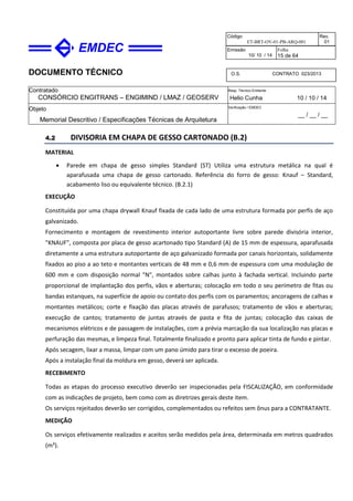 DOCUMENTO TÉCNICO
Contratado
CONSÓRCIO ENGITRANS – ENGIMIND / LMAZ / GEOSERV
Resp. Técnico Emitente
Helio Cunha 10 / 10 / 14
Objeto
Memorial Descritivo / Especificações Técnicas de Arquitetura
Verificação / EMDEC
__ / __ / __
Código
ET-BRT-OV-01-PB-ARQ-001
Rev.
01
Emissão
10/ 10 / 14
Folha
15 de 64
O.S. CONTRATO 023/2013
4.2 DIVISORIA EM CHAPA DE GESSO CARTONADO (B.2)
MATERIAL
• Parede em chapa de gesso simples Standard (ST) Utiliza uma estrutura metálica na qual é
aparafusada uma chapa de gesso cartonado. Referência do forro de gesso: Knauf – Standard,
acabamento liso ou equivalente técnico. (B.2.1)
EXECUÇÃO
Constituída por uma chapa drywall Knauf fixada de cada lado de uma estrutura formada por perfis de aço
galvanizado.
Fornecimento e montagem de revestimento interior autoportante livre sobre parede divisória interior,
"KNAUF", composta por placa de gesso acartonado tipo Standard (A) de 15 mm de espessura, aparafusada
diretamente a uma estrutura autoportante de aço galvanizado formada por canais horizontais, solidamente
fixados ao piso a ao teto e montantes verticais de 48 mm e 0,6 mm de espessura com uma modulação de
600 mm e com disposição normal "N", montados sobre calhas junto à fachada vertical. Incluindo parte
proporcional de implantação dos perfis, vãos e aberturas; colocação em todo o seu perímetro de fitas ou
bandas estanques, na superfície de apoio ou contato dos perfis com os paramentos; ancoragens de calhas e
montantes metálicos; corte e fixação das placas através de parafusos; tratamento de vãos e aberturas;
execução de cantos; tratamento de juntas através de pasta e fita de juntas; colocação das caixas de
mecanismos elétricos e de passagem de instalações, com a prévia marcação da sua localização nas placas e
perfuração das mesmas, e limpeza final. Totalmente finalizado e pronto para aplicar tinta de fundo e pintar.
Após secagem, lixar a massa, limpar com um pano úmido para tirar o excesso de poeira.
Após a instalação final da moldura em gesso, deverá ser aplicada.
RECEBIMENTO
Todas as etapas do processo executivo deverão ser inspecionadas pela FISCALIZAÇÃO, em conformidade
com as indicações de projeto, bem como com as diretrizes gerais deste item.
Os serviços rejeitados deverão ser corrigidos, complementados ou refeitos sem ônus para a CONTRATANTE.
MEDIÇÃO
Os serviços efetivamente realizados e aceitos serão medidos pela área, determinada em metros quadrados
(m²).
 