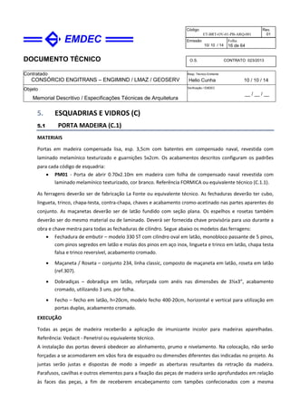 DOCUMENTO TÉCNICO
Contratado
CONSÓRCIO ENGITRANS – ENGIMIND / LMAZ / GEOSERV
Resp. Técnico Emitente
Helio Cunha 10 / 10 / 14
Objeto
Memorial Descritivo / Especificações Técnicas de Arquitetura
Verificação / EMDEC
__ / __ / __
Código
ET-BRT-OV-01-PB-ARQ-001
Rev.
01
Emissão
10/ 10 / 14
Folha
16 de 64
O.S. CONTRATO 023/2013
5. ESQUADRIAS E VIDROS (C)
5.1 PORTA MADEIRA (C.1)
MATERIAIS
Portas em madeira compensada lisa, esp. 3,5cm com batentes em compensado naval, revestida com
laminado melamínico texturizado e guarnições 5x2cm. Os acabamentos descritos configuram os padrões
para cada código de esquadria:
• PM01 - Porta de abrir 0.70x2.10m em madeira com folha de compensado naval revestida com
laminado melamínico texturizado, cor branco. Referência FORMICA ou equivalente técnico (C.1.1).
As ferragens deverão ser de fabricação La Fonte ou equivalente técnico. As fechaduras deverão ter cubo,
lingueta, trinco, chapa-testa, contra-chapa, chaves e acabamento cromo-acetinado nas partes aparentes do
conjunto. As maçanetas deverão ser de latão fundido com seção plana. Os espelhos e rosetas também
deverão ser do mesmo material ou de laminado. Deverá ser fornecida chave provisória para uso durante a
obra e chave mestra para todas as fechaduras de cilindro. Segue abaixo os modelos das ferragens:
• Fechadura de embutir – modelo 330 ST com cilindro oval em latão, monobloco passante de 5 pinos,
com pinos segredos em latão e molas dos pinos em aço inox, lingueta e trinco em latão, chapa testa
falsa e trinco reversível, acabamento cromado.
• Maçaneta / Roseta – conjunto 234, linha classic, composto de maçaneta em latão, roseta em latão
(ref.307).
• Dobradiças – dobradiça em latão, reforçada com anéis nas dimensões de 3½x3”, acabamento
cromado, utilizando 3 uns. por folha.
• Fecho – fecho em latão, h=20cm, modelo fecho 400-20cm, horizontal e vertical para utilização em
portas duplas, acabamento cromado.
EXECUÇÃO
Todas as peças de madeira receberão a aplicação de imunizante incolor para madeiras aparelhadas.
Referência: Vedacit - Penetrol ou equivalente técnico.
A instalação das portas deverá obedecer ao alinhamento, prumo e nivelamento. Na colocação, não serão
forçadas a se acomodarem em vãos fora de esquadro ou dimensões diferentes das indicadas no projeto. As
juntas serão justas e dispostas de modo a impedir as aberturas resultantes da retração da madeira.
Parafusos, cavilhas e outros elementos para a fixação das peças de madeira serão aprofundados em relação
às faces das peças, a fim de receberem encabeçamento com tampões confecionados com a mesma
 