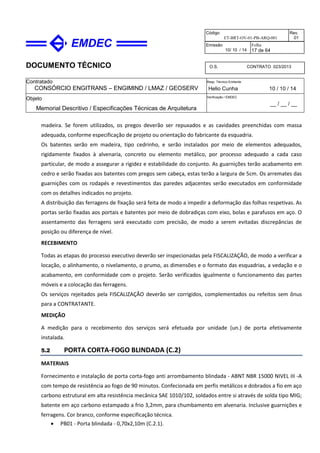 DOCUMENTO TÉCNICO
Contratado
CONSÓRCIO ENGITRANS – ENGIMIND / LMAZ / GEOSERV
Resp. Técnico Emitente
Helio Cunha 10 / 10 / 14
Objeto
Memorial Descritivo / Especificações Técnicas de Arquitetura
Verificação / EMDEC
__ / __ / __
Código
ET-BRT-OV-01-PB-ARQ-001
Rev.
01
Emissão
10/ 10 / 14
Folha
17 de 64
O.S. CONTRATO 023/2013
madeira. Se forem utilizados, os pregos deverão ser repuxados e as cavidades preenchidas com massa
adequada, conforme especificação de projeto ou orientação do fabricante da esquadria.
Os batentes serão em madeira, tipo cedrinho, e serão instalados por meio de elementos adequados,
rigidamente fixados à alvenaria, concreto ou elemento metálico, por processo adequado a cada caso
particular, de modo a assegurar a rigidez e estabilidade do conjunto. As guarnições terão acabamento em
cedro e serão fixadas aos batentes com pregos sem cabeça, estas terão a largura de 5cm. Os arremates das
guarnições com os rodapés e revestimentos das paredes adjacentes serão executados em conformidade
com os detalhes indicados no projeto.
A distribuição das ferragens de fixação será feita de modo a impedir a deformação das folhas respetivas. As
portas serão fixadas aos portais e batentes por meio de dobradiças com eixo, bolas e parafusos em aço. O
assentamento das ferragens será executado com precisão, de modo a serem evitadas discrepâncias de
posição ou diferença de nível.
RECEBIMENTO
Todas as etapas do processo executivo deverão ser inspecionadas pela FISCALIZAÇÃO, de modo a verificar a
locação, o alinhamento, o nivelamento, o prumo, as dimensões e o formato das esquadrias, a vedação e o
acabamento, em conformidade com o projeto. Serão verificados igualmente o funcionamento das partes
móveis e a colocação das ferragens.
Os serviços rejeitados pela FISCALIZAÇÃO deverão ser corrigidos, complementados ou refeitos sem ônus
para a CONTRATANTE.
MEDIÇÃO
A medição para o recebimento dos serviços será efetuada por unidade (un.) de porta efetivamente
instalada.
5.2 PORTA CORTA-FOGO BLINDADA (C.2)
MATERIAIS
Fornecimento e instalação de porta corta-fogo anti arrombamento blindada - ABNT NBR 15000 NIVEL III -A
com tempo de resistência ao fogo de 90 minutos. Confecionada em perfis metálicos e dobrados a fio em aço
carbono estrutural em alta resistência mecânica SAE 1010/102, soldados entre si através de solda tipo MIG;
batente em aço carbono estampado a frio 3,2mm, para chumbamento em alvenaria. Inclusive guarnições e
ferragens. Cor branco, conforme especificação técnica.
• PB01 - Porta blindada - 0,70x2,10m (C.2.1).
 
