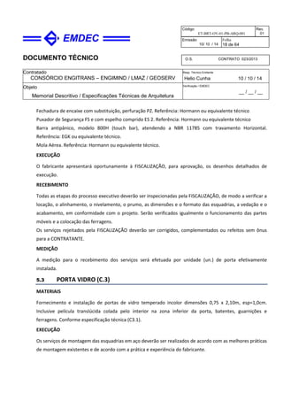 DOCUMENTO TÉCNICO
Contratado
CONSÓRCIO ENGITRANS – ENGIMIND / LMAZ / GEOSERV
Resp. Técnico Emitente
Helio Cunha 10 / 10 / 14
Objeto
Memorial Descritivo / Especificações Técnicas de Arquitetura
Verificação / EMDEC
__ / __ / __
Código
ET-BRT-OV-01-PB-ARQ-001
Rev.
01
Emissão
10/ 10 / 14
Folha
18 de 64
O.S. CONTRATO 023/2013
Fechadura de encaixe com substituição, perfuração PZ. Referência: Hormann ou equivalente técnico
Puxador de Segurança FS e com espelho comprido ES 2. Referência: Hormann ou equivalente técnico
Barra antipânico, modelo 800H (touch bar), atendendo a NBR 11785 com travamento Horizontal.
Referência: EGK ou equivalente técnico.
Mola Aérea. Referência: Hormann ou equivalente técnico.
EXECUÇÃO
O fabricante apresentará oportunamente à FISCALIZAÇÃO, para aprovação, os desenhos detalhados de
execução.
RECEBIMENTO
Todas as etapas do processo executivo deverão ser inspecionadas pela FISCALIZAÇÃO, de modo a verificar a
locação, o alinhamento, o nivelamento, o prumo, as dimensões e o formato das esquadrias, a vedação e o
acabamento, em conformidade com o projeto. Serão verificados igualmente o funcionamento das partes
móveis e a colocação das ferragens.
Os serviços rejeitados pela FISCALIZAÇÃO deverão ser corrigidos, complementados ou refeitos sem ônus
para a CONTRATANTE.
MEDIÇÃO
A medição para o recebimento dos serviços será efetuada por unidade (un.) de porta efetivamente
instalada.
5.3 PORTA VIDRO (C.3)
MATERIAIS
Fornecimento e instalação de portas de vidro temperado incolor dimensões 0,75 x 2,10m, esp=1,0cm.
Inclusive película translúcida colada pelo interior na zona inferior da porta, batentes, guarnições e
ferragens. Conforme especificação técnica (C3.1).
EXECUÇÃO
Os serviços de montagem das esquadrias em aço deverão ser realizados de acordo com as melhores práticas
de montagem existentes e de acordo com a prática e experiência do fabricante.
 