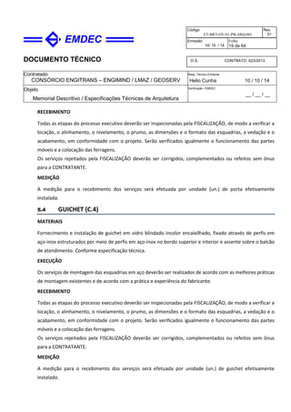 DOCUMENTO TÉCNICO
Contratado
CONSÓRCIO ENGITRANS – ENGIMIND / LMAZ / GEOSERV
Resp. Técnico Emitente
Helio Cunha 10 / 10 / 14
Objeto
Memorial Descritivo / Especificações Técnicas de Arquitetura
Verificação / EMDEC
__ / __ / __
Código
ET-BRT-OV-01-PB-ARQ-001
Rev.
01
Emissão
10/ 10 / 14
Folha
19 de 64
O.S. CONTRATO 023/2013
RECEBIMENTO
Todas as etapas do processo executivo deverão ser inspecionadas pela FISCALIZAÇÃO, de modo a verificar a
locação, o alinhamento, o nivelamento, o prumo, as dimensões e o formato das esquadrias, a vedação e o
acabamento, em conformidade com o projeto. Serão verificados igualmente o funcionamento das partes
móveis e a colocação das ferragens.
Os serviços rejeitados pela FISCALIZAÇÃO deverão ser corrigidos, complementados ou refeitos sem ônus
para a CONTRATANTE.
MEDIÇÃO
A medição para o recebimento dos serviços será efetuada por unidade (un.) de porta efetivamente
instalada.
5.4 GUICHET (C.4)
MATERIAIS
Fornecimento e instalação de guichet em vidro blindado incolor encaixilhado, fixado através de perfis em
aço-inox estruturados por meio de perfis em aço-inox no bordo superior e interior e assente sobre o balcão
de atendimento. Conforme especificação técnica.
EXECUÇÃO
Os serviços de montagem das esquadrias em aço deverão ser realizados de acordo com as melhores práticas
de montagem existentes e de acordo com a prática e experiência do fabricante.
RECEBIMENTO
Todas as etapas do processo executivo deverão ser inspecionadas pela FISCALIZAÇÃO, de modo a verificar a
locação, o alinhamento, o nivelamento, o prumo, as dimensões e o formato das esquadrias, a vedação e o
acabamento, em conformidade com o projeto. Serão verificados igualmente o funcionamento das partes
móveis e a colocação das ferragens.
Os serviços rejeitados pela FISCALIZAÇÃO deverão ser corrigidos, complementados ou refeitos sem ônus
para a CONTRATANTE.
MEDIÇÃO
A medição para o recebimento dos serviços será efetuada por unidade (un.) de guichet efetivamente
instalado.
 