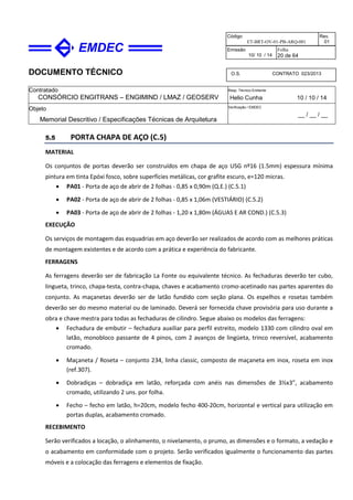 DOCUMENTO TÉCNICO
Contratado
CONSÓRCIO ENGITRANS – ENGIMIND / LMAZ / GEOSERV
Resp. Técnico Emitente
Helio Cunha 10 / 10 / 14
Objeto
Memorial Descritivo / Especificações Técnicas de Arquitetura
Verificação / EMDEC
__ / __ / __
Código
ET-BRT-OV-01-PB-ARQ-001
Rev.
01
Emissão
10/ 10 / 14
Folha
20 de 64
O.S. CONTRATO 023/2013
5.5 PORTA CHAPA DE AÇO (C.5)
MATERIAL
Os conjuntos de portas deverão ser construídos em chapa de aço USG nº16 (1.5mm) espessura mínima
pintura em tinta Epóxi fosco, sobre superfícies metálicas, cor grafite escuro, e=120 micras.
• PA01 - Porta de aço de abrir de 2 folhas - 0,85 x 0,90m (Q.E.) (C.5.1)
• PA02 - Porta de aço de abrir de 2 folhas - 0,85 x 1,06m (VESTIÁRIO) (C.5.2)
• PA03 - Porta de aço de abrir de 2 folhas - 1,20 x 1,80m (ÁGUAS E AR COND.) (C.5.3)
EXECUÇÃO
Os serviços de montagem das esquadrias em aço deverão ser realizados de acordo com as melhores práticas
de montagem existentes e de acordo com a prática e experiência do fabricante.
FERRAGENS
As ferragens deverão ser de fabricação La Fonte ou equivalente técnico. As fechaduras deverão ter cubo,
lingueta, trinco, chapa-testa, contra-chapa, chaves e acabamento cromo-acetinado nas partes aparentes do
conjunto. As maçanetas deverão ser de latão fundido com seção plana. Os espelhos e rosetas também
deverão ser do mesmo material ou de laminado. Deverá ser fornecida chave provisória para uso durante a
obra e chave mestra para todas as fechaduras de cilindro. Segue abaixo os modelos das ferragens:
• Fechadura de embutir – fechadura auxiliar para perfil estreito, modelo 1330 com cilindro oval em
latão, monobloco passante de 4 pinos, com 2 avanços de lingüeta, trinco reversível, acabamento
cromado.
• Maçaneta / Roseta – conjunto 234, linha classic, composto de maçaneta em inox, roseta em inox
(ref.307).
• Dobradiças – dobradiça em latão, reforçada com anéis nas dimensões de 3½x3”, acabamento
cromado, utilizando 2 uns. por folha.
• Fecho – fecho em latão, h=20cm, modelo fecho 400-20cm, horizontal e vertical para utilização em
portas duplas, acabamento cromado.
RECEBIMENTO
Serão verificados a locação, o alinhamento, o nivelamento, o prumo, as dimensões e o formato, a vedação e
o acabamento em conformidade com o projeto. Serão verificados igualmente o funcionamento das partes
móveis e a colocação das ferragens e elementos de fixação.
 