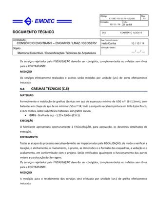 DOCUMENTO TÉCNICO
Contratado
CONSÓRCIO ENGITRANS – ENGIMIND / LMAZ / GEOSERV
Resp. Técnico Emitente
Helio Cunha 10 / 10 / 14
Objeto
Memorial Descritivo / Especificações Técnicas de Arquitetura
Verificação / EMDEC
__ / __ / __
Código
ET-BRT-OV-01-PB-ARQ-001
Rev.
01
Emissão
10/ 10 / 14
Folha
21 de 64
O.S. CONTRATO 023/2013
Os serviços rejeitados pela FISCALIZAÇÃO deverão ser corrigidos, complementados ou refeitos sem ônus
para a CONTRATANTE.
MEDIÇÃO
Os serviços efetivamente realizados e aceitos serão medidos por unidade (un.) de porta efetivamente
instalada.
5.6 GRELHAS TÉCNICAS (C.6)
MATERIAIS
Fornecimento e instalação de grelhas técnicas em aço de espessura mínima de USG n.º 16 (1,5mm), com
batentes em chapa de aço de no mínimo USG n.º 14; todo o conjunto receberá pintura em tinta Epóxi fosco,
e=120 micras, sobre superfícies metálicas, cor grafite escuro.
• GR01 - Grelha de aço - 1,20 x 0,66m (C.6.1)
EXECUÇÃO
O fabricante apresentará oportunamente à FISCALIZAÇÃO, para aprovação, os desenhos detalhados de
execução.
RECEBIMENTO
Todas as etapas do processo executivo deverão ser inspecionadas pela FISCALIZAÇÃO, de modo a verificar a
locação, o alinhamento, o nivelamento, o prumo, as dimensões e o formato das esquadrias, a vedação e o
acabamento, em conformidade com o projeto. Serão verificados igualmente o funcionamento das partes
móveis e a colocação das ferragens.
Os serviços rejeitados pela FISCALIZAÇÃO deverão ser corrigidos, complementados ou refeitos sem ônus
para a CONTRATANTE.
MEDIÇÃO
A medição para o recebimento dos serviços será efetuada por unidade (un.) de grelha efetivamente
instalada.
 