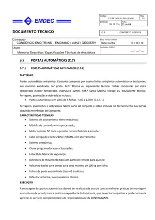 DOCUMENTO TÉCNICO
Contratado
CONSÓRCIO ENGITRANS – ENGIMIND / LMAZ / GEOSERV
Resp. Técnico Emitente
Helio Cunha 10 / 10 / 14
Objeto
Memorial Descritivo / Especificações Técnicas de Arquitetura
Verificação / EMDEC
__ / __ / __
Código
ET-BRT-OV-01-PB-ARQ-001
Rev.
01
Emissão
10/ 10 / 14
Folha
22 de 64
O.S. CONTRATO 023/2013
5.7 PORTAS AUTOMÁTICAS (C.7)
5.7.1 PORTAS AUTOMÁTICAS ANTI-PÂNICO (C.7.1)
MATERIAIS
Portas automáticas antipânico: Conjunto composto por quatro folhas antipânico automáticas e deslizantes,
em alumínio anodizado, cor preto. Ref.ª Dorma ou equivalente técnico. Folhas compostas por vidro
temperado incolor temperado, espessura 10mm. Ref.ª Santa Marina Vitrage ou equivalente técnico.
Ferragens, guarnições e dobradiças inclusas.
• Portas automáticas em vidro de 4 folhas - 1,80 x 2,30m (C.7.1.1).
Ferragens, guarnições e dobradiças fazem parte do conjunto e estão inclusas no fornecimento das portas
seguindo referências do fabricante.
CARACTERÍSTICAS TÉCNICAS
• Sistema de acionamento eletro-mecânico;
• Módulo de comando microprocessado;
• Motor redutor DC com supressão de interferência e encoder;
• Cabo de ligação à rede 220V/1F/60Hz, com aterramento;
• Sistema antipânico;
• Chave programadora para 3 posições;
• Fotocélula lateral de segurança;
• Detetores de movimento tipo com controle remoto para ajustes;
• Roldanas duplas para portas para peso máximo de 100 kg por folha;
• Folhas de porta encaixilhada (tipo 42 da Alcoa).
• Referência Dorma, ou equivalente técnico.
EXECUÇÃO
A montagem das portas automáticas deverá ser realizada de acordo com as melhores práticas de montagem
existentes e de acordo com a prática e experiência do fabricante, que deverá acompanhar e posteriormente
aprovar os serviços complementares de responsabilidade da CONTRATANTE.
 