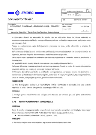 DOCUMENTO TÉCNICO
Contratado
CONSÓRCIO ENGITRANS – ENGIMIND / LMAZ / GEOSERV
Resp. Técnico Emitente
Helio Cunha 10 / 10 / 14
Objeto
Memorial Descritivo / Especificações Técnicas de Arquitetura
Verificação / EMDEC
__ / __ / __
Código
ET-BRT-OV-01-PB-ARQ-001
Rev.
01
Emissão
10/ 10 / 14
Folha
23 de 64
O.S. CONTRATO 023/2013
A montagem deverá ser executada de acordo com as marcações feitas na fábrica, devendo os
equipamentos enviados da fábrica com as unidades completas, verificados, reajustados e realinhados antes
da montagem final.
Todos os equipamentos, após definitivamente montados na obra, serão submetidos a ensaios de
funcionamento.
Será verificado se todos os seus componentes (elétricos ou mecânicos) trabalham sob condições normais de
operação, definidas naqueles documentos ou em normas técnicas aplicáveis.
Serão verificados o perfeito funcionamento de todos os dispositivos de comando, proteção, sinalização e
automatismo.
Os resultados desses ensaios deverão corresponder com aqueles obtidos na fábrica.
Se houver diferença, o equipamento será prontamente reparado, ficando os custos de reparos e transportes
devidos à rejeição nos ensaios de campo por conta do fabricante.
O fabricante deverá fornecer todos os certificados correspondentes aos testes e ensaios não destrutivos e
referentes à qualidade dos materiais empregados, como teste de tração, “magnaflux”, líquidos penetrantes,
alívio de tensões, composições químicas, propriedades mecânicas etc.
RECEBIMENTO
Ao final da inspeção e correções, a FISCALIZAÇÃO emitirá o certificado de aceitação para cada unidade
liberando-as para a entrada em operação assistida pela CONTRATADA.
MEDIÇÃO
A medição para o recebimento dos serviços será efetuada por unidade (un.) de porta efetivamente
instalada.
5.7.1 PORTÃO AUTOMÁTICAS DE ENRROLAR (C.7.2)
MATERIAL
Porta de enrolar em aço galvanizado, em perfis meia cana fechados com pintura em tinta Epóxi fosco na cor
Cinza Referência: Hormann HR 120S Portão de enrolar classic ou equivalente técnico.
• Portão automático de enrolar - 3,30 x 3,22m (C.7.2.1).
EXECUÇÃO
A instalação das portas de enrolar deverá seguir as recomendações do fabricante.
 