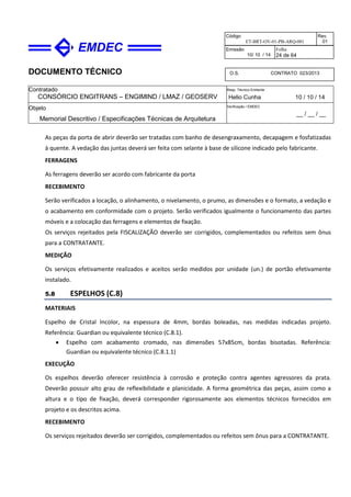 DOCUMENTO TÉCNICO
Contratado
CONSÓRCIO ENGITRANS – ENGIMIND / LMAZ / GEOSERV
Resp. Técnico Emitente
Helio Cunha 10 / 10 / 14
Objeto
Memorial Descritivo / Especificações Técnicas de Arquitetura
Verificação / EMDEC
__ / __ / __
Código
ET-BRT-OV-01-PB-ARQ-001
Rev.
01
Emissão
10/ 10 / 14
Folha
24 de 64
O.S. CONTRATO 023/2013
As peças da porta de abrir deverão ser tratadas com banho de desengraxamento, decapagem e fosfatizadas
à quente. A vedação das juntas deverá ser feita com selante à base de silicone indicado pelo fabricante.
FERRAGENS
As ferragens deverão ser acordo com fabricante da porta
RECEBIMENTO
Serão verificados a locação, o alinhamento, o nivelamento, o prumo, as dimensões e o formato, a vedação e
o acabamento em conformidade com o projeto. Serão verificados igualmente o funcionamento das partes
móveis e a colocação das ferragens e elementos de fixação.
Os serviços rejeitados pela FISCALIZAÇÃO deverão ser corrigidos, complementados ou refeitos sem ônus
para a CONTRATANTE.
MEDIÇÃO
Os serviços efetivamente realizados e aceitos serão medidos por unidade (un.) de portão efetivamente
instalado.
5.8 ESPELHOS (C.8)
MATERIAIS
Espelho de Cristal Incolor, na espessura de 4mm, bordas boleadas, nas medidas indicadas projeto.
Referência: Guardian ou equivalente técnico (C.8.1).
• Espelho com acabamento cromado, nas dimensões 57x85cm, bordas bisotadas. Referência:
Guardian ou equivalente técnico (C.8.1.1)
EXECUÇÃO
Os espelhos deverão oferecer resistência à corrosão e proteção contra agentes agressores da prata.
Deverão possuir alto grau de reflexibilidade e planicidade. A forma geométrica das peças, assim como a
altura e o tipo de fixação, deverá corresponder rigorosamente aos elementos técnicos fornecidos em
projeto e os descritos acima.
RECEBIMENTO
Os serviços rejeitados deverão ser corrigidos, complementados ou refeitos sem ônus para a CONTRATANTE.
 