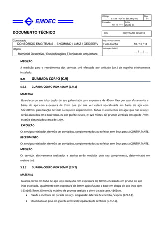 DOCUMENTO TÉCNICO
Contratado
CONSÓRCIO ENGITRANS – ENGIMIND / LMAZ / GEOSERV
Resp. Técnico Emitente
Helio Cunha 10 / 10 / 14
Objeto
Memorial Descritivo / Especificações Técnicas de Arquitetura
Verificação / EMDEC
__ / __ / __
Código
ET-BRT-OV-01-PB-ARQ-001
Rev.
01
Emissão
10/ 10 / 14
Folha
25 de 64
O.S. CONTRATO 023/2013
MEDIÇÃO
A medição para o recebimento dos serviços será efetuada por unidade (un.) de espelho efetivamente
instalado.
5.9 GUARADA CORPO (C.9)
5.9.1 GUARDA-CORPO INOX 45MM (C.9.1)
MATERIAL
Guarda-corpo em tubo duplo de aço galvanizado com espessura de 45mm fixo por aparafusamento a
barra de aço com espessura de 7mm que por sua vez estará aparafusada em barra de aço com
50x100mm, para fixação de todo o conjunto ao pavimento. Todos os elementos em aço (que não o inox)
serão acabados em Epóxi fosco, na cor grafite escuro, e=120 micras. Os prumos verticais em aço de 7mm
estarão distanciados cerca de 1,0m.
EXECUÇÃO
Os serviços rejeitados deverão ser corrigidos, complementados ou refeitos sem ônus para a CONTRATANTE.
RECEBIMENTO
Os serviços rejeitados deverão ser corrigidos, complementados ou refeitos sem ônus para a CONTRATANTE.
MEDIÇÃO
Os serviços efetivamente realizados e aceitos serão medidos pelo seu comprimento, determinado em
metros (m).
5.9.2 GUARDA-CORPO INOX 80MM (C.9.2)
MATERIAL
Guarda-corpo em tubo de aço inox escovado com espessura de 80mm encaixado em prumo de aço
inox escovado, igualmente com espessura de 80mm aparafusado a base em chapa de aço inox com
163x103x7mm. Dimensão máxima de prumos verticais a aferir a cada caso, <165cm.
• Fixada a moldura de parada em aço: em guardas laterais de encosto / espera (C.9.2.1).
• Chumbada ao piso em guarda central de separação de sentidos (C.9.2.1).
 