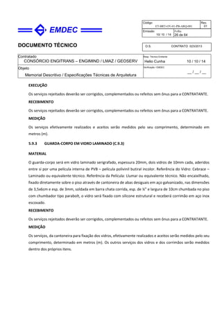 DOCUMENTO TÉCNICO
Contratado
CONSÓRCIO ENGITRANS – ENGIMIND / LMAZ / GEOSERV
Resp. Técnico Emitente
Helio Cunha 10 / 10 / 14
Objeto
Memorial Descritivo / Especificações Técnicas de Arquitetura
Verificação / EMDEC
__ / __ / __
Código
ET-BRT-OV-01-PB-ARQ-001
Rev.
01
Emissão
10/ 10 / 14
Folha
26 de 64
O.S. CONTRATO 023/2013
EXECUÇÃO
Os serviços rejeitados deverão ser corrigidos, complementados ou refeitos sem ônus para a CONTRATANTE.
RECEBIMENTO
Os serviços rejeitados deverão ser corrigidos, complementados ou refeitos sem ônus para a CONTRATANTE.
MEDIÇÃO
Os serviços efetivamente realizados e aceitos serão medidos pelo seu comprimento, determinado em
metros (m).
5.9.3 GUARDA-CORPO EM VIDRO LAMINADO (C.9.3)
MATERIAL
O guarda-corpo será em vidro laminado serigrafado, espessura 20mm, dois vidros de 10mm cada, aderidos
entre si por uma película interna de PVB – película polivinil butiral incolor. Referência do Vidro: Cebrace –
Laminado ou equivalente técnico. Referência da Película: Llumar ou equivalente técnico. Não encaixilhado,
fixado diretamente sobre o piso através de cantoneira de abas desiguais em aço galvanizado, nas dimensões
de 3,5x6cm e esp. de 3mm, soldada em barra chata corrida, esp. de ¼” e largura de 10cm chumbada no piso
com chumbador tipo parabolt, o vidro será fixado com silicone estrutural e receberá corrimão em aço inox
escovado.
RECEBIMENTO
Os serviços rejeitados deverão ser corrigidos, complementados ou refeitos sem ônus para a CONTRATANTE.
MEDIÇÃO
Os serviços, da cantoneira para fixação dos vidros, efetivamente realizados e aceitos serão medidos pelo seu
comprimento, determinado em metros (m). Os outros serviços dos vidros e dos corrimãos serão medidos
dentro dos próprios itens.
 