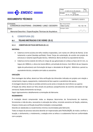 DOCUMENTO TÉCNICO
Contratado
CONSÓRCIO ENGITRANS – ENGIMIND / LMAZ / GEOSERV
Resp. Técnico Emitente
Helio Cunha 10 / 10 / 14
Objeto
Memorial Descritivo / Especificações Técnicas de Arquitetura
Verificação / EMDEC
__ / __ / __
Código
ET-BRT-OV-01-PB-ARQ-001
Rev.
01
Emissão
10/ 10 / 14
Folha
27 de 64
O.S. CONTRATO 023/2013
6. COBERTURA (D)
6.1 TELHAS METÁLICAS E DE VIDRO (D.1)
6.1.1 COBERTURA EM TELHA METÁLICA (D.1.1)
MATERIAL
• Cobertura termo-acústica de telha metálica trapezoidais, com núcleo em LDR (Lã de Rocha). Lã de
isolamento e painel (bandeja perfilada). Prever Terças de sustentação, de acordo com projeto de
estruturas e restante especificação técnica.. Referência: Berno do Brasil ou equivalente técnico.
• Cobertura termo-isolante de telha em chapa de aço galvanizada em ambas as faces de 0.5 mm, na
largura de 1000mm, e altura da mesma 80mm, pré pintada de branco. Com 40mm de pur (espuma
rígida de poliuretano) com formulação da bayer e densidade de 40 kg/m3. Referência: panisol ou
equivalente técnico, completa com todos os acessórios.
EXECUÇÃO
Para montagem das telhas, deverá ser feita verificação das dimensões indicadas em projeto com relação a
comprimento, largura, espaçamento, nivelamento da face superior e paralelismo dos apoios.
A montagem deverá ser feita no sentido contrário ao do vento e iniciada do nível inferior ao superior.
A fixação das telhas deverá ser feita através de parafusos autoperfurantes de alumínio extrudado em liga
estrutural, fixados diretamente nas terças.
Seguir rigorosamente o detalhamento e orientações do fabricante.
RECEBIMENTO
A instalação deverá compreender todas as despesas decorrentes do fornecimento de materiais,
ferramentas e mão-de-obra, necessários à colocação das telhas, incluindo acessórios de fixação, andaimes,
limpeza e testes para verificação da perfeita instalação e estanqueidade.
Deverão ser obedecidos os recobrimentos mínimos recomendados pelo fabricante.
Todas as etapas do processo executivo deverão ser inspecionadas pela FISCALIZAÇÃO, de modo a verificar a
locação, o alinhamento, o nivelamento, a vedação entre as telhas e o acabamento final em conformidade
com o projeto.
 