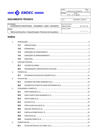 DOCUMENTO TÉCNICO
Contratado
CONSÓRCIO ENGITRANS – ENGIMIND / LMAZ / GEOSERV
Resp. Técnico Emitente
Helio Cunha 10 / 10 / 14
Objeto
Memorial Descritivo / Especificações Técnicas de Arquitetura
Verificação / EMDEC
__ / __ / __
Código
ET-BRT-OV-01-PB-ARQ-001
Rev.
01
Emissão
10/ 10 / 14
Folha
1 de 64
O.S. CONTRATO 023/2013
Indice
1. INTRODUÇÃO..........................................................................................................................................4
1.1 APRESENTAÇÃO.......................................................................................................................4
1.2 GENERALIDES...........................................................................................................................4
1.3 CONDIÇÕES DE FORNECIMENTO.............................................................................................5
1.4 CONDIÇÕES DE ARMAZENAMENTO........................................................................................6
1.5 AMOSTRAS...............................................................................................................................6
2. SERVIÇOS TÉCNICOS ...............................................................................................................................7
2.1 LOCAÇÃO DE OBRAS................................................................................................................7
2.2 ORGANIZAÇÃO E MONTAGEM DE ESTALEIRO ........................................................................8
3. PAREDES (A)..........................................................................................................................................11
3.1 ALVENARIA DE BLOCOS DE CONVRETO (A.1)........................................................................11
4. Divisórias (B) .........................................................................................................................................14
4.1 DIVISÁRIAS EM VIDRO LAMINADO (B.1) ...............................................................................14
4.2 DIVISORIA EM CHAPA DE GESSO CARTONADO (B.2) ............................................................15
5. ESQUADRIAS e VIDROS (C)....................................................................................................................16
5.1 PORTA MADEIRA (C.1)...........................................................................................................16
5.2 PORTA CORTA-FOGO BLINDADA (C.2)...................................................................................17
5.3 PORTA VIDRO (C.3)................................................................................................................18
5.4 GUICHET (C.4)........................................................................................................................19
5.5 PORTA CHAPA DE AÇO (C.5)..................................................................................................20
5.6 GRELHAS TÉCNICAS (C.6).......................................................................................................21
5.7 PORTAS AUTOMÁTICAS (C.7) ................................................................................................22
5.8 ESPELHOS (C.8)......................................................................................................................24
5.9 GUARADA CORPO (C.9) .........................................................................................................25
6. COBERTURA (D).....................................................................................................................................27
6.1 TELHAS METÁLICAS E DE VIDRO (D.1)..................................................................................27
 
