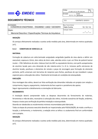 DOCUMENTO TÉCNICO
Contratado
CONSÓRCIO ENGITRANS – ENGIMIND / LMAZ / GEOSERV
Resp. Técnico Emitente
Helio Cunha 10 / 10 / 14
Objeto
Memorial Descritivo / Especificações Técnicas de Arquitetura
Verificação / EMDEC
__ / __ / __
Código
ET-BRT-OV-01-PB-ARQ-001
Rev.
01
Emissão
10/ 10 / 14
Folha
28 de 64
O.S. CONTRATO 023/2013
MEDIÇÃO
Os serviços efetivamente realizados e aceitos serão medidos pela área, determinada em metros quadrados
(m²).
6.1.2 COBERTURA DE VIDRO (D.1.2)
MATERIAL
Formação de cobertura em vidro laminado serigradado serigrafado (padrão de área aberta a definir em
executivo), espessura 12mm, dois vidros de 6mm cada, aderidos entre si por um filme de polivinil butiral
incolor – PVB. Referência do vidro: Cebrace Cool Lite KNT ou equivalente técnico, com perfis autoportantes
de alumínio lacado para uma dimensão de vão máximo entre 3 e 8 m. Inclusive perfis estruturais de
alumínio lacado, parafusos e elementos de remate e peças de ancoragem para formação do elemento
portante, perfis universais com borrachas de neopreno para fechos, parafusos de aço inoxidável e peças
especiais para a colocação dos vidros. Totalmente terminada em condições de estanquidade.
EXECUÇÃO
Para montagem dos vidros, deverá ser feita verificação das dimensões indicadas em projeto com relação a
comprimento, largura, espaçamento, nivelamento da face superior e paralelismo dos apoios.
Seguir rigorosamente o detalhamento e orientações do fabricante.
RECEBIMENTO
A instalação deverá compreender todas as despesas decorrentes do fornecimento de materiais,
ferramentas e mão-de-obra, necessários à colocação dos vidros, incluindo acessórios de fixação, andaimes,
limpeza e testes para verificação da perfeita instalação e estanqueidade.
Deverão ser obedecidos os recobrimentos mínimos recomendados pelo fabricante.
Todas as etapas do processo executivo deverão ser inspecionadas pela FISCALIZAÇÃO, de modo a verificar a
locação, o alinhamento, o nivelamento, a vedação entre as telhas e o acabamento final em conformidade
com o projeto.
MEDIÇÃO
Os serviços efetivamente realizados e aceitos serão medidos pela área, determinada em metros quadrados
(m²).
 
