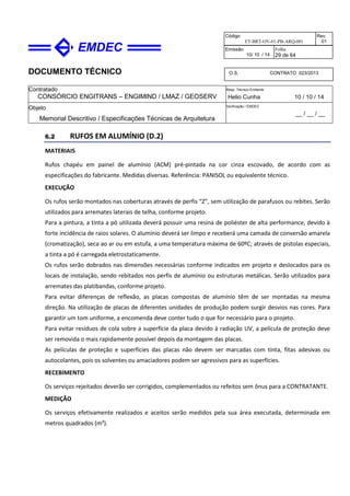 DOCUMENTO TÉCNICO
Contratado
CONSÓRCIO ENGITRANS – ENGIMIND / LMAZ / GEOSERV
Resp. Técnico Emitente
Helio Cunha 10 / 10 / 14
Objeto
Memorial Descritivo / Especificações Técnicas de Arquitetura
Verificação / EMDEC
__ / __ / __
Código
ET-BRT-OV-01-PB-ARQ-001
Rev.
01
Emissão
10/ 10 / 14
Folha
29 de 64
O.S. CONTRATO 023/2013
6.2 RUFOS EM ALUMÍNIO (D.2)
MATERIAIS
Rufos chapéu em painel de alumínio (ACM) pré-pintada na cor cinza escovado, de acordo com as
especificações do fabricante. Medidas diversas. Referência: PANISOL ou equivalente técnico.
EXECUÇÃO
Os rufos serão montados nas coberturas através de perfis “Z”, sem utilização de parafusos ou rebites. Serão
utilizados para arremates laterais de telha, conforme projeto.
Para a pintura, a tinta a pó utilizada deverá possuir uma resina de poliéster de alta performance, devido à
forte incidência de raios solares. O alumínio deverá ser limpo e receberá uma camada de conversão amarela
(cromatização), seca ao ar ou em estufa, a uma temperatura máxima de 60ºC; através de pistolas especiais,
a tinta a pó é carregada eletrostaticamente.
Os rufos serão dobrados nas dimensões necessárias conforme indicados em projeto e deslocados para os
locais de instalação, sendo rebitados nos perfis de alumínio ou estruturas metálicas. Serão utilizados para
arremates das platibandas, conforme projeto.
Para evitar diferenças de reflexão, as placas compostas de alumínio têm de ser montadas na mesma
direção. Na utilização de placas de diferentes unidades de produção podem surgir desvios nas cores. Para
garantir um tom uniforme, a encomenda deve conter tudo o que for necessário para o projeto.
Para evitar resíduos de cola sobre a superfície da placa devido à radiação UV, a película de proteção deve
ser removida o mais rapidamente possível depois da montagem das placas.
As películas de proteção e superfícies das placas não devem ser marcadas com tinta, fitas adesivas ou
autocolantes, pois os solventes ou amaciadores podem ser agressivos para as superfícies.
RECEBIMENTO
Os serviços rejeitados deverão ser corrigidos, complementados ou refeitos sem ônus para a CONTRATANTE.
MEDIÇÃO
Os serviços efetivamente realizados e aceitos serão medidos pela sua área executada, determinada em
metros quadrados (m²).
 