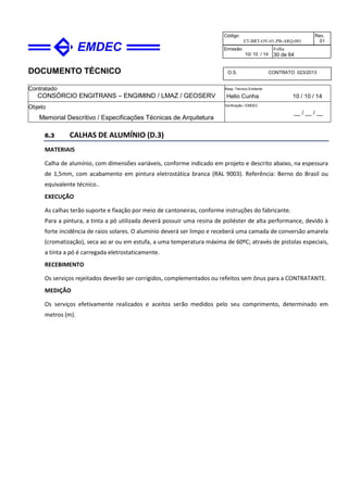 DOCUMENTO TÉCNICO
Contratado
CONSÓRCIO ENGITRANS – ENGIMIND / LMAZ / GEOSERV
Resp. Técnico Emitente
Helio Cunha 10 / 10 / 14
Objeto
Memorial Descritivo / Especificações Técnicas de Arquitetura
Verificação / EMDEC
__ / __ / __
Código
ET-BRT-OV-01-PB-ARQ-001
Rev.
01
Emissão
10/ 10 / 14
Folha
30 de 64
O.S. CONTRATO 023/2013
6.3 CALHAS DE ALUMÍNIO (D.3)
MATERIAIS
Calha de alumínio, com dimensões variáveis, conforme indicado em projeto e descrito abaixo, na espessura
de 1,5mm, com acabamento em pintura eletrostática branca (RAL 9003). Referência: Berno do Brasil ou
equivalente técnico..
EXECUÇÃO
As calhas terão suporte e fixação por meio de cantoneiras, conforme instruções do fabricante.
Para a pintura, a tinta a pó utilizada deverá possuir uma resina de poliéster de alta performance, devido à
forte incidência de raios solares. O alumínio deverá ser limpo e receberá uma camada de conversão amarela
(cromatização), seca ao ar ou em estufa, a uma temperatura máxima de 60ºC; através de pistolas especiais,
a tinta a pó é carregada eletrostaticamente.
RECEBIMENTO
Os serviços rejeitados deverão ser corrigidos, complementados ou refeitos sem ônus para a CONTRATANTE.
MEDIÇÃO
Os serviços efetivamente realizados e aceitos serão medidos pelo seu comprimento, determinado em
metros (m).
 