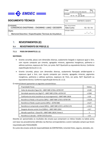 DOCUMENTO TÉCNICO
Contratado
CONSÓRCIO ENGITRANS – ENGIMIND / LMAZ / GEOSERV
Resp. Técnico Emitente
Helio Cunha 10 / 10 / 14
Objeto
Memorial Descritivo / Especificações Técnicas de Arquitetura
Verificação / EMDEC
__ / __ / __
Código
ET-BRT-OV-01-PB-ARQ-001
Rev.
01
Emissão
10/ 10 / 14
Folha
31 de 64
O.S. CONTRATO 023/2013
7. REVESTIMENTOS (E)
7.1 REVESTIMENTO DE PISO (E.1)
7.1.1 PISOS EM GRANITO (E.1.1)
MATERIAIS
• Granito corumbá, placas com dimensões diversas, acabamento levigado e espessura igual a 3cm,
com rejunte composto por cimento, agregados minerais, pigmentos inorgânicos, polímeros e
aditivos químicos, espessura de 7mm, cor preta. Ref.ª Quartzolit ou equivalente técnico. Conforme
especificação técnica (E.1.1.1).
• Granito corumbá, placas com dimensões diversas, acabamento flamejado antiderrapante e
espessura igual a 3cm, com rejunte composto por cimento, agregados minerais, pigmentos
inorgânicos, polímeros e aditivos químicos, espessura de 7mm, cor preta. Ref.ª Quartzolit ou
equivalente técnico. Conforme especificação técnica (E.1.1.2).
O material deverá apresentar as seguintes características:
Propriedade Físicas Índices
Índice de absorção d’água (%) – ABNT-NBR 12766 e ASTM C97 ≤ 0,40
Densidade aparente seca (kg/m³) – ABNT-NBR 12766 e ASTM C97 ≥ 2560
Coeficiente de atrito (resistência ao escorregamento) – ABNT-NBR 13818 ≥ 0,8
Resistência à flexão a três pontos (MPa) – ABNT-NBR 12763 e ASTM C99 ≥ 10,34
Resistência à flexão a quatro pontos (MPa) – ASTM C880 ≥ 8,27
Resistência à compressão uniaxial (MPa) – ABNT-NBR 12767 e ASTM C170 ≥ 131,0
Desgaste abrasivo amsler (mm/1000m) – ABNT-NBR 12042 ≤ 0,7
Abrasão superficial – Classe PEI – ABNT-NBR 13818 / Anexo E 5
Resistência à abrasão – ASTM-C241/Granitos ≥ 25
Deverão ser apresentados os resultados dos ensaios que comprovem os índices listados na tabela acima
com base nos procedimentos definidos nas Normas correspondentes a serem realizados sempre que forem
requisitados pela FISCALIZAÇÃO.
Os custos dos ensaios serão de responsabilidade da CONTRATADA, incluindo fretes, seguros, atestados, etc.
 