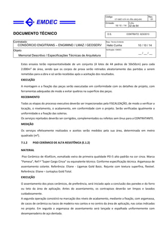 DOCUMENTO TÉCNICO
Contratado
CONSÓRCIO ENGITRANS – ENGIMIND / LMAZ / GEOSERV
Resp. Técnico Emitente
Helio Cunha 10 / 10 / 14
Objeto
Memorial Descritivo / Especificações Técnicas de Arquitetura
Verificação / EMDEC
__ / __ / __
Código
ET-BRT-OV-01-PB-ARQ-001
Rev.
01
Emissão
10/ 10 / 14
Folha
32 de 64
O.S. CONTRATO 023/2013
Estes ensaios terão representatividade de um conjunto (4 lotes de 44 pedras de 50x50cm) para cada
2.000m² de área, sendo que os corpos de prova serão retirados aleatoriamente das partidas a serem
remetidas para a obra e só serão recebidas após a aceitação dos resultados.
EXECUÇÃO
A montagem e a fixação das peças serão executadas em conformidade com os detalhes de projeto, com
ferramentas adequadas de modo a evitar quebras na superfície das peças.
RECEBIMENTO
Todas as etapas do processo executivo deverão ser inspecionadas pela FISCALIZAÇÃO, de modo a verificar a
locação, o nivelamento, o acabamento, em conformidade com o projeto. Serão verificadas igualmente a
uniformidade e a fixação das soleiras.
Os serviços rejeitados deverão ser corrigidos, complementados ou refeitos sem ônus para a CONTRATANTE.
MEDIÇÃO
Os serviços efetivamente realizados e aceitos serão medidos pela sua área, determinada em metro
quadrado (m²).
7.1.2 PISO CERÂMICO DE ALTA RESISTÊNICA (E.1.2)
MATERIAL
Piso Cerâmico de 45x45cm, esmaltado extra de primeira qualidade PEI-5 alto padrão na cor cinza. Marca
"Pamesa", Ref.ª "Super Cargo Cinza" ou equivalente técnico. Conforme especificação técnica. Argamassa de
assentamento colante. Referência: Eliane - Ligamax Gold Basic. Rejunte com textura superfina, flexível.
Referência: Eliane – Juntaplus Gold Total.
EXECUÇÃO
O assentamento dos pisos cerâmicos, de preferência, será iniciado após a conclusão das paredes e do forro
ou teto da área de aplicação. Antes do assentamento, os contrapisos deverão ser limpos e lavados
cuidadosamente.
A segunda operação consistirá na marcação dos níveis de acabamento, mediante a fixação, com argamassa,
de cacos de cerâmica ou tacos de madeira nos cantos e no centro da área de aplicação, nas cotas indicadas
no projeto. Em seguida a argamassa de assentamento será lançada e espalhada uniformemente com
desempenadeira de aço dentada.
 