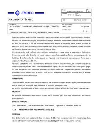 DOCUMENTO TÉCNICO
Contratado
CONSÓRCIO ENGITRANS – ENGIMIND / LMAZ / GEOSERV
Resp. Técnico Emitente
Helio Cunha 10 / 10 / 14
Objeto
Memorial Descritivo / Especificações Técnicas de Arquitetura
Verificação / EMDEC
__ / __ / __
Código
ET-BRT-OV-01-PB-ARQ-001
Rev.
01
Emissão
10/ 10 / 14
Folha
33 de 64
O.S. CONTRATO 023/2013
Sobre a superfície da argamassa, ainda fresca e bastante úmida, será iniciado o assentamento da cerâmica.
Quando não indicado em projeto, a disposição das peças deverá ser planejada em função das características
da área de aplicação, a fim de diminuir o recorte das peças e acompanhar, tanto quanto possível, as
eventuais juntas verticais do revestimento das paredes. Serão tomados cuidados especiais no caso de juntas
de dilatação, soleiras e encontros com outros tipos de pisos.
O assentamento será realizado com cuidado, apoiando-se a peça sobre a argamassa e batendo-se
levemente com o cabo da colher, de modo a obter a superfície acabada uniforme, sem desníveis entre os
ladrilhos. O alinhamento das juntas deverá ser rigoroso e continuamente controlado, de forma que a
espessura não ultrapasse 2,0 mm.
Quarenta e oito horas após o assentamento deverá ser realizado o rejuntamento, em conformidade com as
especificações de projeto. A nata será espalhada sobre o piso e puxada com rodo. Meia hora após a “pega”
da nata, a superfície será limpa com pano seco ou estopa. Efetuada a limpeza da superfície, será vedado
qualquer trânsito sobre o piso. A limpeza final do piso deverá ser realizada ao final dos serviços e obras
utilizando-se produtos adequados.
RECEBIMENTO
Todas as etapas do processo executivo deverão ser inspecionadas pela FISCALIZAÇÃO, em conformidade
com as indicações de projeto, bem como com as diretrizes gerais deste item.
Os serviços rejeitados deverão ser corrigidos, complementados ou refeitos sem ônus para a CONTRATANTE.
MEDIÇÃO
Os serviços efetivamente realizados e aceitos serão medidos pela sua área, determinada em metros
quadrados (m²).
NORMAS TÉCNICAS
ABNT NBR 13818/97 - Placas cerâmicas para revestimento - Especificação e métodos de ensaios.
7.1.3 REVESTIMENTO DE PISO EM BORRACHA (E.1.3)
MATERIAL
Piso de borracha, com acabamento liso, em placas de 50x50 cm e espessura de 3mm na cor cinza claro,
colado sobre contrapiso regularizado. Referência Daud código DL 0320 ou equivalente técnico.
 
