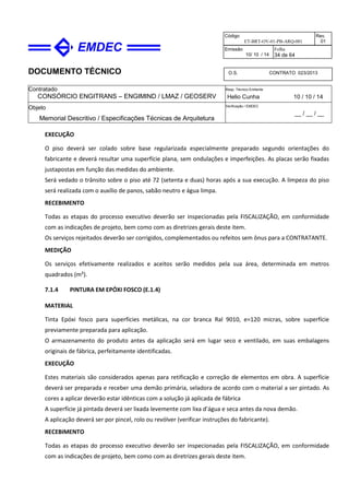 DOCUMENTO TÉCNICO
Contratado
CONSÓRCIO ENGITRANS – ENGIMIND / LMAZ / GEOSERV
Resp. Técnico Emitente
Helio Cunha 10 / 10 / 14
Objeto
Memorial Descritivo / Especificações Técnicas de Arquitetura
Verificação / EMDEC
__ / __ / __
Código
ET-BRT-OV-01-PB-ARQ-001
Rev.
01
Emissão
10/ 10 / 14
Folha
34 de 64
O.S. CONTRATO 023/2013
EXECUÇÃO
O piso deverá ser colado sobre base regularizada especialmente preparado segundo orientações do
fabricante e deverá resultar uma superfície plana, sem ondulações e imperfeições. As placas serão fixadas
justapostas em função das medidas do ambiente.
Será vedado o trânsito sobre o piso até 72 (setenta e duas) horas após a sua execução. A limpeza do piso
será realizada com o auxílio de panos, sabão neutro e água limpa.
RECEBIMENTO
Todas as etapas do processo executivo deverão ser inspecionadas pela FISCALIZAÇÃO, em conformidade
com as indicações de projeto, bem como com as diretrizes gerais deste item.
Os serviços rejeitados deverão ser corrigidos, complementados ou refeitos sem ônus para a CONTRATANTE.
MEDIÇÃO
Os serviços efetivamente realizados e aceitos serão medidos pela sua área, determinada em metros
quadrados (m²).
7.1.4 PINTURA EM EPÓXI FOSCO (E.1.4)
MATERIAL
Tinta Epóxi fosco para superfícies metálicas, na cor branca Ral 9010, e=120 micras, sobre superfície
previamente preparada para aplicação.
O armazenamento do produto antes da aplicação será em lugar seco e ventilado, em suas embalagens
originais de fábrica, perfeitamente identificadas.
EXECUÇÃO
Estes materiais são considerados apenas para retificação e correção de elementos em obra. A superfície
deverá ser preparada e receber uma demão primária, seladora de acordo com o material a ser pintado. As
cores a aplicar deverão estar idênticas com a solução já aplicada de fábrica
A superfície já pintada deverá ser lixada levemente com lixa d’água e seca antes da nova demão.
A aplicação deverá ser por pincel, rolo ou revólver (verificar instruções do fabricante).
RECEBIMENTO
Todas as etapas do processo executivo deverão ser inspecionadas pela FISCALIZAÇÃO, em conformidade
com as indicações de projeto, bem como com as diretrizes gerais deste item.
 