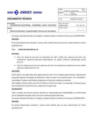 DOCUMENTO TÉCNICO
Contratado
CONSÓRCIO ENGITRANS – ENGIMIND / LMAZ / GEOSERV
Resp. Técnico Emitente
Helio Cunha 10 / 10 / 14
Objeto
Memorial Descritivo / Especificações Técnicas de Arquitetura
Verificação / EMDEC
__ / __ / __
Código
ET-BRT-OV-01-PB-ARQ-001
Rev.
01
Emissão
10/ 10 / 14
Folha
35 de 64
O.S. CONTRATO 023/2013
Os serviços rejeitados deverão ser corrigidos, complementados ou refeitos sem ônus para a CONTRATANTE.
MEDIÇÃO
Os serviços efetivamente realizados e aceitos serão medidos pela área de pintura, determinada em metros
quadrados (m²).
7.1.5 CHAPA EM AÇO INOX (E.1.5)
MATERIAL
• Pisos em chapa de aço inox nas dimensões de 1,80 x 0,20m com espessura de 5mm com
acabamento superficial texturado antiderrapante, em xadrez. Conforme especificação técnica
(E.1.5.1).
• Pisos em chapa de aço inox com espessura de 5mm com acabamento superficial liso para receber
pintura em epóxi fosco (E.1.5.2).
EXECUÇÃO
O piso deverá ser colado sobre base regularizada (ver item 3.6.1.2. Regularização de Base), especialmente
preparado segundo orientações do fabricante e deverá resultar uma superfície plana, sem ondulações e
imperfeições. As placas serão fixadas justapostas em função das medidas do ambiente.
Será vedado o trânsito sobre o piso até 72 (setenta e duas) horas após a sua execução. A limpeza do piso
será realizada com o auxílio de panos, sabão neutro e água limpa.
RECEBIMENTO
Todas as etapas do processo executivo deverão ser inspecionadas pela FISCALIZAÇÃO, em conformidade
com as indicações de projeto, bem como com as diretrizes gerais deste item.
Os serviços rejeitados deverão ser corrigidos, complementados ou refeitos sem ônus para a CONTRATANTE.
MEDIÇÃO
Os serviços efetivamente realizados e aceitos serão medidos pela sua área, determinada em metros
quadrados (m²).
 