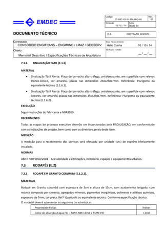DOCUMENTO TÉCNICO
Contratado
CONSÓRCIO ENGITRANS – ENGIMIND / LMAZ / GEOSERV
Resp. Técnico Emitente
Helio Cunha 10 / 10 / 14
Objeto
Memorial Descritivo / Especificações Técnicas de Arquitetura
Verificação / EMDEC
__ / __ / __
Código
ET-BRT-OV-01-PB-ARQ-001
Rev.
01
Emissão
10/ 10 / 14
Folha
36 de 64
O.S. CONTRATO 023/2013
7.1.6 SINALIZAÇÃO TÁTIL (E.1.6)
MATERIAL
• Sinalização Tátil Alerta: Placa de borracha alto tráfego, antiderrapante, em superfície com relevos
tronco-cônico, cor amarelo, placas nas dimensões 250x250x7mm. Referência: Plurigoma ou
equivalente técnico (E.1.6.1).
• Sinalização Tátil Alerta: Placa de borracha alto tráfego, antiderrapante, em superfície com relevos
lineares, cor amarelo, placas nas dimensões 250x250x7mm. Referência: Plurigoma ou equivalente
técnico (E.1.6.2).
EXECUÇÃO
Seguir instruções do fabricante e NBR9050.
RECEBIMENTO
Todas as etapas do processo executivo deverão ser inspecionadas pela FISCALIZAÇÃO, em conformidade
com as indicações de projeto, bem como com as diretrizes gerais deste item.
MEDIÇÃO
A medição para o recebimento dos serviços será efetuada por unidade (un.) de espelho efetivamente
instalado.
NORMAS
ABNT NBR 9050/2004 – Acessibilidade a edificações, mobiliário, espaços e equipamentos urbanos.
7.2 RODAPÉS (E.2)
7.2.1 RODAPÉ EM GRANITO CORUMBÁ (E.1.2.1).
MATERIAIS
Rodapé em Granito corumbá com espessura de 3cm e altura de 15cm, com acabamento levigado, com
rejunte composto por cimento, agregados minerais, pigmentos inorgânicos, polímeros e aditivos químicos,
espessura de 7mm, cor preta. Ref.ª Quartzolit ou equivalente técnico. Conforme especificação técnica.
O material deverá apresentar as seguintes características:
Propriedade Físicas Índices
Índice de absorção d’água (%) – ABNT-NBR 12766 e ASTM C97 ≤ 0,40
 