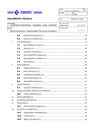DOCUMENTO TÉCNICO
Contratado
CONSÓRCIO ENGITRANS – ENGIMIND / LMAZ / GEOSERV
Resp. Técnico Emitente
Helio Cunha 10 / 10 / 14
Objeto
Memorial Descritivo / Especificações Técnicas de Arquitetura
Verificação / EMDEC
__ / __ / __
Código
ET-BRT-OV-01-PB-ARQ-001
Rev.
01
Emissão
10/ 10 / 14
Folha
2 de 64
O.S. CONTRATO 023/2013
6.2 RUFOS EM ALUMÍNIO (D.2)...................................................................................................29
6.3 CALHAS DE ALUMÍNIO (D.3)..................................................................................................30
7. REVESTIMENTOS (E)..............................................................................................................................31
7.1 REVESTIMENTO DE PISO (E.1) ...............................................................................................31
7.2 RODAPÉS (E.2) .......................................................................................................................36
7.3 SOLEIRAS E PEITORIS (E.3).....................................................................................................38
7.4 REVESTIMENTO DE PAREDE (E.4)..........................................................................................39
7.5 REVESTIMENTO DE FORRO (E.5) ...........................................................................................43
7.6 PINTURAS (E.6) ......................................................................................................................44
8. SERRALHARIAS (f)..................................................................................................................................48
8.1 PRUMO METÁLICO (F.1)........................................................................................................48
8.2 PERFIL METÁLICO (F.2)..........................................................................................................48
8.3 CANTONEIRA AÇO INOX (F.3)................................................................................................49
8.4 PRATELEIRA EM AÇO (F.4).....................................................................................................49
8.5 CANTONEIRA EM AÇO (F.5)...................................................................................................50
9. CARPINTARIAS (G).................................................................................................................................51
9.1 BALCÃO DE TRABALHO (G.1).................................................................................................51
10. LOUÇAS SANITÁRIAS, MATAIS E ACESSORIOS (H) ................................................................................52
10.1 LOUÇAS SANITÁRIAS (H.1).....................................................................................................52
11. METÁIS SANITÁRIOS (i) .........................................................................................................................54
12. ACESSÓRIOS SANITÁRIOS (J).................................................................................................................55
13. PRATELEIRAS (l).....................................................................................................................................56
13.1 PRATELEIRAS EM GRANITO (L.1) ...........................................................................................56
14. dIVERSOS EQUIPAMENTO (m)..............................................................................................................58
14.1 SEGREGADOR / BATERODAS (M.1)........................................................................................58
14.2 CATRACA (M.2)......................................................................................................................58
14.3 BANCO AÇO INOX (M.3) ........................................................................................................59
 