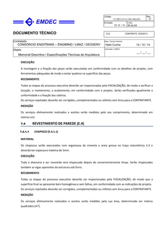 DOCUMENTO TÉCNICO
Contratado
CONSÓRCIO ENGITRANS – ENGIMIND / LMAZ / GEOSERV
Resp. Técnico Emitente
Helio Cunha 10 / 10 / 14
Objeto
Memorial Descritivo / Especificações Técnicas de Arquitetura
Verificação / EMDEC
__ / __ / __
Código
ET-BRT-OV-01-PB-ARQ-001
Rev.
01
Emissão
10/ 10 / 14
Folha
39 de 64
O.S. CONTRATO 023/2013
EXECUÇÃO
A montagem e a fixação das peças serão executadas em conformidade com os detalhes de projeto, com
ferramentas adequadas de modo a evitar quebras na superfície das peças.
RECEBIMENTO
Todas as etapas do processo executivo deverão ser inspecionadas pela FISCALIZAÇÃO, de modo a verificar a
locação, o nivelamento, o acabamento, em conformidade com o projeto. Serão verificadas igualmente a
uniformidade e a fixação das soleiras.
Os serviços rejeitados deverão ser corrigidos, complementados ou refeitos sem ônus para a CONTRATANTE.
MEDIÇÃO
Os serviços efetivamente realizados e aceitos serão medidos pelo seu comprimento, determinado em
metros (m).
7.4 REVESTIMENTO DE PAREDE (E.4)
7.4.1.1 CHAPISCO (E.4.1.1)
MATERIAL
Os chapiscos serão executados com argamassa de cimento e areia grossa no traço volumétrico 1:3 e
deverão ter espessura máxima de 5mm.
EXECUÇÃO
Toda a alvenaria a ser revestida será chapiscada depois de convenientemente limpa. Serão chapiscadas
também as vigas aparentes da estrutura sob forro.
RECEBIMENTO
Todas as etapas do processo executivo deverão ser inspecionadas pela FISCALIZAÇÃO, de modo que a
superfície final se apresente bem homogênea e sem falhas, em conformidade com as indicações de projeto.
Os serviços rejeitados deverão ser corrigidos, complementados ou refeitos sem ônus para a CONTRATANTE.
MEDIÇÃO
Os serviços efetivamente realizados e aceitos serão medidos pela sua área, determinada em metros
quadrados (m²).
 