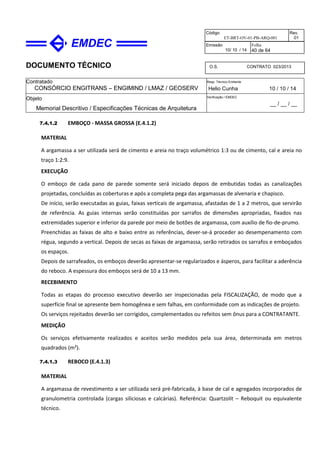 DOCUMENTO TÉCNICO
Contratado
CONSÓRCIO ENGITRANS – ENGIMIND / LMAZ / GEOSERV
Resp. Técnico Emitente
Helio Cunha 10 / 10 / 14
Objeto
Memorial Descritivo / Especificações Técnicas de Arquitetura
Verificação / EMDEC
__ / __ / __
Código
ET-BRT-OV-01-PB-ARQ-001
Rev.
01
Emissão
10/ 10 / 14
Folha
40 de 64
O.S. CONTRATO 023/2013
7.4.1.2 EMBOÇO - MASSA GROSSA (E.4.1.2)
MATERIAL
A argamassa a ser utilizada será de cimento e areia no traço volumétrico 1:3 ou de cimento, cal e areia no
traço 1:2:9.
EXECUÇÃO
O emboço de cada pano de parede somente será iniciado depois de embutidas todas as canalizações
projetadas, concluídas as coberturas e após a completa pega das argamassas de alvenaria e chapisco.
De início, serão executadas as guias, faixas verticais de argamassa, afastadas de 1 a 2 metros, que servirão
de referência. As guias internas serão constituídas por sarrafos de dimensões apropriadas, fixados nas
extremidades superior e inferior da parede por meio de botões de argamassa, com auxílio de fio-de-prumo.
Preenchidas as faixas de alto e baixo entre as referências, dever-se-á proceder ao desempenamento com
régua, segundo a vertical. Depois de secas as faixas de argamassa, serão retirados os sarrafos e emboçados
os espaços.
Depois de sarrafeados, os emboços deverão apresentar-se regularizados e ásperos, para facilitar a aderência
do reboco. A espessura dos emboços será de 10 a 13 mm.
RECEBIMENTO
Todas as etapas do processo executivo deverão ser inspecionadas pela FISCALIZAÇÃO, de modo que a
superfície final se apresente bem homogênea e sem falhas, em conformidade com as indicações de projeto.
Os serviços rejeitados deverão ser corrigidos, complementados ou refeitos sem ônus para a CONTRATANTE.
MEDIÇÃO
Os serviços efetivamente realizados e aceitos serão medidos pela sua área, determinada em metros
quadrados (m²).
7.4.1.3 REBOCO (E.4.1.3)
MATERIAL
A argamassa de revestimento a ser utilizada será pré-fabricada, à base de cal e agregados incorporados de
granulometria controlada (cargas siliciosas e calcárias). Referência: Quartzolit – Reboquit ou equivalente
técnico.
 