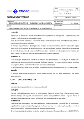 DOCUMENTO TÉCNICO
Contratado
CONSÓRCIO ENGITRANS – ENGIMIND / LMAZ / GEOSERV
Resp. Técnico Emitente
Helio Cunha 10 / 10 / 14
Objeto
Memorial Descritivo / Especificações Técnicas de Arquitetura
Verificação / EMDEC
__ / __ / __
Código
ET-BRT-OV-01-PB-ARQ-001
Rev.
01
Emissão
10/ 10 / 14
Folha
41 de 64
O.S. CONTRATO 023/2013
EXECUÇÃO
A execução do reboco será iniciada após 48 horas do lançamento do emboço, com a superfície limpa com
vassoura e suficientemente molhada com broxa.
Antes de ser iniciado o reboco, o responsável deverá verificar se os marcos, contra-batentes e peitoris se
encontram perfeitamente colocados.
Os rebocos regularizados e desempenados, à régua ou desempenadeira, deverão apresentar aspeto
uniforme, com paramentos perfeitamente planos, não sendo tolerada qualquer ondulação ou desigualdade
de alimento da superfície. O acabamento final deverá ser executado com desempenadeira revestida com
feltro, camurça ou borracha macia. A espessura do reboco será de 5 a 7 mm.
RECEBIMENTO
Todas as etapas do processo executivo deverão ser inspecionadas pela FISCALIZAÇÃO, de modo que a
superfície final se apresente bem homogênea, nivelada e acabada, e as arestas regulares, não se admitindo
ondulações ou falhas, em conformidade com as indicações de projeto.
Os serviços rejeitados deverão ser corrigidos, complementados ou refeitos sem ônus para a CONTRATANTE.
MEDIÇÃO
Os serviços efetivamente realizados e aceitos serão medidos pela sua área, determinada em metros
quadrados (m²).
7.4.1.4 MASSA DE REJUNTE (E.4.1.4)
MATERIAL
Massa de rejunte para acabamento entre chapas drywall.
EXECUÇÃO
Executar a aplicação da massa rejunte no vão entre duas chapas de drywall. Colar a fita de rejunte sobre a
massa e sobrepor uma segunda camada de massa. Deixar secar por 6 horas. Aplicar a segunda demão de
massa de rejunte até nivelar as chapas. Acrescentar uma terceira demão se necessário.
RECEBIMENTO
Todas as etapas do processo executivo deverão ser inspecionadas pela FISCALIZAÇÃO, de modo que a
superfície final se apresente bem homogênea, nivelada e acabada, e as arestas regulares, não se admitindo
ondulações ou falhas, em conformidade com as indicações de projeto.
Os serviços rejeitados deverão ser corrigidos, complementados ou refeitos sem ônus para a CONTRATANTE.
 