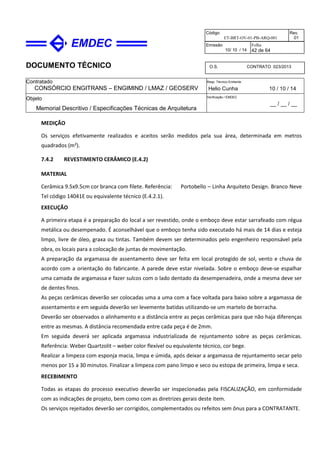 DOCUMENTO TÉCNICO
Contratado
CONSÓRCIO ENGITRANS – ENGIMIND / LMAZ / GEOSERV
Resp. Técnico Emitente
Helio Cunha 10 / 10 / 14
Objeto
Memorial Descritivo / Especificações Técnicas de Arquitetura
Verificação / EMDEC
__ / __ / __
Código
ET-BRT-OV-01-PB-ARQ-001
Rev.
01
Emissão
10/ 10 / 14
Folha
42 de 64
O.S. CONTRATO 023/2013
MEDIÇÃO
Os serviços efetivamente realizados e aceitos serão medidos pela sua área, determinada em metros
quadrados (m²).
7.4.2 REVESTIMENTO CERÂMICO (E.4.2)
MATERIAL
Cerâmica 9.5x9.5cm cor branca com filete. Referência: Portobello – Linha Arquiteto Design. Branco Neve
Tel código 14041E ou equivalente técnico (E.4.2.1).
EXECUÇÃO
A primeira etapa é a preparação do local a ser revestido, onde o emboço deve estar sarrafeado com régua
metálica ou desempenado. É aconselhável que o emboço tenha sido executado há mais de 14 dias e esteja
limpo, livre de óleo, graxa ou tintas. Também devem ser determinados pelo engenheiro responsável pela
obra, os locais para a colocação de juntas de movimentação.
A preparação da argamassa de assentamento deve ser feita em local protegido de sol, vento e chuva de
acordo com a orientação do fabricante. A parede deve estar nivelada. Sobre o emboço deve-se espalhar
uma camada de argamassa e fazer sulcos com o lado dentado da desempenadeira, onde a mesma deve ser
de dentes finos.
As peças cerâmicas deverão ser colocadas uma a uma com a face voltada para baixo sobre a argamassa de
assentamento e em seguida deverão ser levemente batidas utilizando-se um martelo de borracha.
Deverão ser observados o alinhamento e a distância entre as peças cerâmicas para que não haja diferenças
entre as mesmas. A distância recomendada entre cada peça é de 2mm.
Em seguida deverá ser aplicada argamassa industrializada de rejuntamento sobre as peças cerâmicas.
Referência: Weber Quartzolit – weber color flexível ou equivalente técnico, cor bege.
Realizar a limpeza com esponja macia, limpa e úmida, após deixar a argamassa de rejuntamento secar pelo
menos por 15 a 30 minutos. Finalizar a limpeza com pano limpo e seco ou estopa de primeira, limpa e seca.
RECEBIMENTO
Todas as etapas do processo executivo deverão ser inspecionadas pela FISCALIZAÇÃO, em conformidade
com as indicações de projeto, bem como com as diretrizes gerais deste item.
Os serviços rejeitados deverão ser corrigidos, complementados ou refeitos sem ônus para a CONTRATANTE.
 