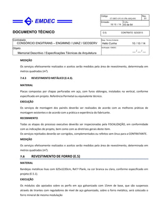 DOCUMENTO TÉCNICO
Contratado
CONSÓRCIO ENGITRANS – ENGIMIND / LMAZ / GEOSERV
Resp. Técnico Emitente
Helio Cunha 10 / 10 / 14
Objeto
Memorial Descritivo / Especificações Técnicas de Arquitetura
Verificação / EMDEC
__ / __ / __
Código
ET-BRT-OV-01-PB-ARQ-001
Rev.
01
Emissão
10/ 10 / 14
Folha
43 de 64
O.S. CONTRATO 023/2013
MEDIÇÃO
Os serviços efetivamente realizados e aceitos serão medidos pela área de revestimento, determinada em
metros quadrados (m²).
7.4.3 REVESTIMENTO METÁLICO (E.4.3).
MATERIAL
Placas compostas por chapas perfuradas em aço, com furos oblongos, instalados na vertical, conforme
especificado em projeto. Referência Permetal ou equivalente técnico.
EXECUÇÃO
Os serviços de montagem dos painéis deverão ser realizados de acordo com as melhores práticas de
montagem existentes e de acordo com a prática e experiência do fabricante.
RECEBIMENTO
Todas as etapas do processo executivo deverão ser inspecionadas pela FISCALIZAÇÃO, em conformidade
com as indicações de projeto, bem como com as diretrizes gerais deste item.
Os serviços rejeitados deverão ser corrigidos, complementados ou refeitos sem ônus para a CONTRATANTE.
MEDIÇÃO
Os serviços efetivamente realizados e aceitos serão medidos pela área de revestimento, determinada em
metros quadrados (m²).
7.5 REVESTIMENTO DE FORRO (E.5)
MATERIAL
Bandejas metálicas lisas com 625x1220cm, Ref.ª Plank, na cor branca ou clara, conforme especificado em
projeto (E.5.1).
EXECUÇÃO
Os módulos são apoiados sobre os perfis em aço galvanizado com 15mm de base, que são suspensos
através de tirantes com reguladores de nível de aço galvanizado, sobre o forro metálico, será colocado o
forro mineral de mesma modulação
 