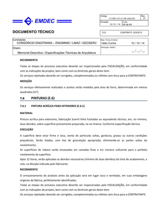 DOCUMENTO TÉCNICO
Contratado
CONSÓRCIO ENGITRANS – ENGIMIND / LMAZ / GEOSERV
Resp. Técnico Emitente
Helio Cunha 10 / 10 / 14
Objeto
Memorial Descritivo / Especificações Técnicas de Arquitetura
Verificação / EMDEC
__ / __ / __
Código
ET-BRT-OV-01-PB-ARQ-001
Rev.
01
Emissão
10/ 10 / 14
Folha
44 de 64
O.S. CONTRATO 023/2013
RECEBIMENTO
Todas as etapas do processo executivo deverão ser inspecionadas pela FISCALIZAÇÃO, em conformidade
com as indicações de projeto, bem como com as diretrizes gerais deste item.
Os serviços rejeitados deverão ser corrigidos, complementados ou refeitos sem ônus para a CONTRATANTE.
MEDIÇÃO
Os serviços efetivamente realizados e aceitos serão medidos pela área de forro, determinada em metros
quadrados (m²).
7.6 PINTURAS (E.6)
7.6.1 PINTURA ACRÍLICA PARA EXTERIORES (E.6.1)
MATERIAL
Pintura acrílica para exteriores, fabricação Suvinil linha Fachadas ou equivalente técnico, em, no mínimo,
duas demãos, sobre superfície previamente preparada, na cor branca. Conforme especificação técnica.
EXECUÇÃO
A superfície deve estar firme e seca, isenta de partículas soltas, gorduras, graxas ou outras condições
prejudiciais. Serão lixadas, com lixa de granulação apropriada, eliminando-se as partes soltas do
revestimento.
As superfícies de reboco serão emassadas em camadas finas e em número suficiente para o perfeito
nivelamento da superfície.
Após 12 horas, serão aplicadas as demãos necessárias (mínimo de duas demãos) da tinta de acabamento, a
rolo, na diluição indicada pelo fabricante.
RECEBIMENTO
O armazenamento do produto antes da aplicação será em lugar seco e ventilado, em suas embalagens
originais de fábrica, perfeitamente identificadas.
Todas as etapas do processo executivo deverão ser inspecionadas pela FISCALIZAÇÃO, em conformidade
com as indicações de projeto, bem como com as diretrizes gerais deste item.
Os serviços rejeitados deverão ser corrigidos, complementados ou refeitos sem ônus para a CONTRATANTE.
 
