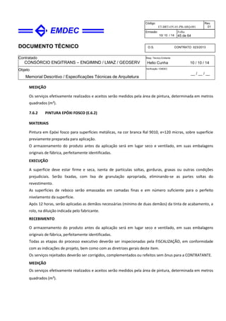 DOCUMENTO TÉCNICO
Contratado
CONSÓRCIO ENGITRANS – ENGIMIND / LMAZ / GEOSERV
Resp. Técnico Emitente
Helio Cunha 10 / 10 / 14
Objeto
Memorial Descritivo / Especificações Técnicas de Arquitetura
Verificação / EMDEC
__ / __ / __
Código
ET-BRT-OV-01-PB-ARQ-001
Rev.
01
Emissão
10/ 10 / 14
Folha
45 de 64
O.S. CONTRATO 023/2013
MEDIÇÃO
Os serviços efetivamente realizados e aceitos serão medidos pela área de pintura, determinada em metros
quadrados (m²).
7.6.2 PINTURA EPÓXI FOSCO (E.6.2)
MATERIAIS
Pintura em Epóxi fosco para superfícies metálicas, na cor branca Ral 9010, e=120 micras, sobre superfície
previamente preparada para aplicação.
O armazenamento do produto antes da aplicação será em lugar seco e ventilado, em suas embalagens
originais de fábrica, perfeitamente identificadas.
EXECUÇÃO
A superfície deve estar firme e seca, isenta de partículas soltas, gorduras, graxas ou outras condições
prejudiciais. Serão lixadas, com lixa de granulação apropriada, eliminando-se as partes soltas do
revestimento.
As superfícies de reboco serão emassadas em camadas finas e em número suficiente para o perfeito
nivelamento da superfície.
Após 12 horas, serão aplicadas as demãos necessárias (mínimo de duas demãos) da tinta de acabamento, a
rolo, na diluição indicada pelo fabricante.
RECEBIMENTO
O armazenamento do produto antes da aplicação será em lugar seco e ventilado, em suas embalagens
originais de fábrica, perfeitamente identificadas.
Todas as etapas do processo executivo deverão ser inspecionadas pela FISCALIZAÇÃO, em conformidade
com as indicações de projeto, bem como com as diretrizes gerais deste item.
Os serviços rejeitados deverão ser corrigidos, complementados ou refeitos sem ônus para a CONTRATANTE.
MEDIÇÃO
Os serviços efetivamente realizados e aceitos serão medidos pela área de pintura, determinada em metros
quadrados (m²).
 