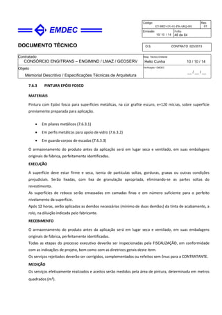 DOCUMENTO TÉCNICO
Contratado
CONSÓRCIO ENGITRANS – ENGIMIND / LMAZ / GEOSERV
Resp. Técnico Emitente
Helio Cunha 10 / 10 / 14
Objeto
Memorial Descritivo / Especificações Técnicas de Arquitetura
Verificação / EMDEC
__ / __ / __
Código
ET-BRT-OV-01-PB-ARQ-001
Rev.
01
Emissão
10/ 10 / 14
Folha
46 de 64
O.S. CONTRATO 023/2013
7.6.3 PINTURA EPÓXI FOSCO
MATERIAIS
Pintura com Epóxi fosco para superfícies metálicas, na cor grafite escuro, e=120 micras, sobre superfície
previamente preparada para aplicação.
• Em pilares metálicos (7.6.3.1)
• Em perfis metálicos para apoio de vidro (7.6.3.2)
• Em guarda-corpos de escadas (7.6.3.3)
O armazenamento do produto antes da aplicação será em lugar seco e ventilado, em suas embalagens
originais de fábrica, perfeitamente identificadas.
EXECUÇÃO
A superfície deve estar firme e seca, isenta de partículas soltas, gorduras, graxas ou outras condições
prejudiciais. Serão lixadas, com lixa de granulação apropriada, eliminando-se as partes soltas do
revestimento.
As superfícies de reboco serão emassadas em camadas finas e em número suficiente para o perfeito
nivelamento da superfície.
Após 12 horas, serão aplicadas as demãos necessárias (mínimo de duas demãos) da tinta de acabamento, a
rolo, na diluição indicada pelo fabricante.
RECEBIMENTO
O armazenamento do produto antes da aplicação será em lugar seco e ventilado, em suas embalagens
originais de fábrica, perfeitamente identificadas.
Todas as etapas do processo executivo deverão ser inspecionadas pela FISCALIZAÇÃO, em conformidade
com as indicações de projeto, bem como com as diretrizes gerais deste item.
Os serviços rejeitados deverão ser corrigidos, complementados ou refeitos sem ônus para a CONTRATANTE.
MEDIÇÃO
Os serviços efetivamente realizados e aceitos serão medidos pela área de pintura, determinada em metros
quadrados (m²).
 