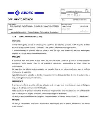 DOCUMENTO TÉCNICO
Contratado
CONSÓRCIO ENGITRANS – ENGIMIND / LMAZ / GEOSERV
Resp. Técnico Emitente
Helio Cunha 10 / 10 / 14
Objeto
Memorial Descritivo / Especificações Técnicas de Arquitetura
Verificação / EMDEC
__ / __ / __
Código
ET-BRT-OV-01-PB-ARQ-001
Rev.
01
Emissão
10/ 10 / 14
Folha
47 de 64
O.S. CONTRATO 023/2013
7.6.4 VERNIZ HIDROFUGANTE (E.6.4)
MATERIAIS
Verniz Hidrofugante à base de silicone para superfícies de concreto aparente. Ref.ª Acquella da Otto
Baurnart ou equivalente técnico à razão de 3 a 4 m³/litro. Conforme especificação técnica.
O armazenamento do produto antes da aplicação será em lugar seco e ventilado, em suas embalagens
originais de fábrica, perfeitamente identificadas.
EXECUÇÃO
A superfície deve estar firme e seca, isenta de partículas soltas, gorduras, graxas ou outras condições
prejudiciais. Serão lixadas, com lixa de granulação apropriada, eliminando-se as partes soltas do
revestimento.
As superfícies de reboco serão emassadas em camadas finas e em número suficiente para o perfeito
nivelamento da superfície.
Após 12 horas, serão aplicadas as demãos necessárias (mínimo de duas demãos) da tinta de acabamento, a
rolo, na diluição indicada pelo fabricante.
RECEBIMENTO
O armazenamento do produto antes da aplicação será em lugar seco e ventilado, em suas embalagens
originais de fábrica, perfeitamente identificadas.
Todas as etapas do processo executivo deverão ser inspecionadas pela FISCALIZAÇÃO, em conformidade
com as indicações de projeto, bem como com as diretrizes gerais deste item.
Os serviços rejeitados deverão ser corrigidos, complementados ou refeitos sem ônus para a CONTRATANTE.
MEDIÇÃO
Os serviços efetivamente realizados e aceitos serão medidos pela área de pintura, determinada em metros
quadrados (m²)
 