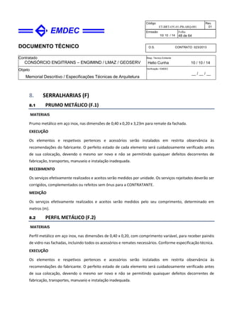 DOCUMENTO TÉCNICO
Contratado
CONSÓRCIO ENGITRANS – ENGIMIND / LMAZ / GEOSERV
Resp. Técnico Emitente
Helio Cunha 10 / 10 / 14
Objeto
Memorial Descritivo / Especificações Técnicas de Arquitetura
Verificação / EMDEC
__ / __ / __
Código
ET-BRT-OV-01-PB-ARQ-001
Rev.
01
Emissão
10/ 10 / 14
Folha
48 de 64
O.S. CONTRATO 023/2013
8. SERRALHARIAS (F)
8.1 PRUMO METÁLICO (F.1)
MATERIAIS
Prumo metálico em aço inox, nas dimensões de 0,40 x 0,20 x 3,23m para remate da fachada.
EXECUÇÃO
Os elementos e respetivos pertences e acessórios serão instalados em restrita observância às
recomendações do fabricante. O perfeito estado de cada elemento será cuidadosamente verificado antes
de sua colocação, devendo o mesmo ser novo e não se permitindo quaisquer defeitos decorrentes de
fabricação, transportes, manuseio e instalação inadequada.
RECEBIMENTO
Os serviços efetivamente realizados e aceitos serão medidos por unidade. Os serviços rejeitados deverão ser
corrigidos, complementados ou refeitos sem ônus para a CONTRATANTE.
MEDIÇÃO
Os serviços efetivamente realizados e aceitos serão medidos pelo seu comprimento, determinado em
metros (m).
8.2 PERFIL METÁLICO (F.2)
MATERIAIS
Perfil metálico em aço inox, nas dimensões de 0,40 x 0,20, com comprimento variável, para receber painéis
de vidro nas fachadas, incluindo todos os acessórios e remates necessários. Conforme especificação técnica.
EXECUÇÃO
Os elementos e respetivos pertences e acessórios serão instalados em restrita observância às
recomendações do fabricante. O perfeito estado de cada elemento será cuidadosamente verificado antes
de sua colocação, devendo o mesmo ser novo e não se permitindo quaisquer defeitos decorrentes de
fabricação, transportes, manuseio e instalação inadequada.
 