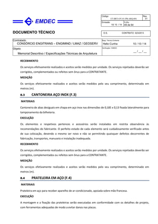 DOCUMENTO TÉCNICO
Contratado
CONSÓRCIO ENGITRANS – ENGIMIND / LMAZ / GEOSERV
Resp. Técnico Emitente
Helio Cunha 10 / 10 / 14
Objeto
Memorial Descritivo / Especificações Técnicas de Arquitetura
Verificação / EMDEC
__ / __ / __
Código
ET-BRT-OV-01-PB-ARQ-001
Rev.
01
Emissão
10/ 10 / 14
Folha
49 de 64
O.S. CONTRATO 023/2013
RECEBIMENTO
Os serviços efetivamente realizados e aceitos serão medidos por unidade. Os serviços rejeitados deverão ser
corrigidos, complementados ou refeitos sem ônus para a CONTRATANTE.
MEDIÇÃO
Os serviços efetivamente realizados e aceitos serão medidos pelo seu comprimento, determinado em
metros (m).
8.3 CANTONEIRA AÇO INOX (F.3)
MATERIAIS
Cantoneira de abas desiguais em chapa em aço inox nas dimensões de 0,185 x 0,13 fixada lateralmente para
tamponamento da bilheteria.
EXECUÇÃO
Os elementos e respetivos pertences e acessórios serão instalados em restrita observância às
recomendações do fabricante. O perfeito estado de cada elemento será cuidadosamente verificado antes
de sua colocação, devendo o mesmo ser novo e não se permitindo quaisquer defeitos decorrentes de
fabricação, transportes, manuseio e instalação inadequada.
RECEBIMENTO
Os serviços efetivamente realizados e aceitos serão medidos por unidade. Os serviços rejeitados deverão ser
corrigidos, complementados ou refeitos sem ônus para a CONTRATANTE.
MEDIÇÃO
Os serviços efetivamente realizados e aceitos serão medidos pelo seu comprimento, determinado em
metros (m).
8.4 PRATELEIRA EM AÇO (F.4)
MATERIAIS
Prateleira em aço para receber aparelho de ar-condicionado, apoiada sobre mão francesa.
EXECUÇÃO
A montagem e a fixação das prateleiras serão executadas em conformidade com os detalhes de projeto,
com ferramentas adequadas de modo a evitar danos nas placas.
 