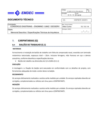 DOCUMENTO TÉCNICO
Contratado
CONSÓRCIO ENGITRANS – ENGIMIND / LMAZ / GEOSERV
Resp. Técnico Emitente
Helio Cunha 10 / 10 / 14
Objeto
Memorial Descritivo / Especificações Técnicas de Arquitetura
Verificação / EMDEC
__ / __ / __
Código
ET-BRT-OV-01-PB-ARQ-001
Rev.
01
Emissão
10/ 10 / 14
Folha
51 de 64
O.S. CONTRATO 023/2013
9. CARPINTARIAS (G)
9.1 BALCÃO DE TRABALHO (G.1)
MATERIAIS
Fornecimento e instalação de balcão de trabalho com folha de compensado naval, revestida com laminado
melamínico texturizado, espessura total = 10cm. Inclusive ferragens, mão francesa em aço e demais
acessórios, conforme desenhos e especificações técnicas.
• Balcão de trabalho nas dimensões de 1,0 x 0,60m (G.1.1)
EXECUÇÃO
A montagem e a fixação do balção será executada em conformidade com os detalhes de projeto, com
ferramentas adequadas de modo a evitar danos no balção.
RECEBIMENTO
Os serviços efetivamente realizados e aceitos serão medidos por unidade. Os serviços rejeitados deverão ser
corrigidos, complementados ou refeitos sem ônus para a CONTRATANTE.
MEDIÇÃO
Os serviços efetivamente realizados e aceitos serão medidos por unidade. Os serviços rejeitados deverão ser
corrigidos, complementados ou refeitos sem ônus para a CONTRATANTE.
 
