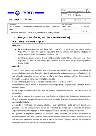 DOCUMENTO TÉCNICO
Contratado
CONSÓRCIO ENGITRANS – ENGIMIND / LMAZ / GEOSERV
Resp. Técnico Emitente
Helio Cunha 10 / 10 / 14
Objeto
Memorial Descritivo / Especificações Técnicas de Arquitetura
Verificação / EMDEC
__ / __ / __
Código
ET-BRT-OV-01-PB-ARQ-001
Rev.
01
Emissão
10/ 10 / 14
Folha
52 de 64
O.S. CONTRATO 023/2013
10. LOUÇAS SANITÁRIAS, MATAIS E ACESSORIOS (H)
10.1 LOUÇAS SANITÁRIAS (H.1)
MATERIAIS
• Bacia sanitária convencional linha Targa Cód. P1, cor GE17, na cor branco com assento plástico
Targa AP01, cor GE17. Ref.ª Deca ou equivalente técnico, completa com descarga integrada na
parede, sistema Geberit ou equivalente técnico (H.1.1).
• Lavatório com coluna suspensa branco e sifão cromado para lavatórios. Referência: Deca - linha
Vogue Plus L51/CS1, cor GE17 branco gelo (lavatório) e código 1684.C112 (sifão) ou equivalente
técnico (H.1.2).
EXECUÇÃO
Todos os itens devem ser instalados por profissionais especializados, em restrita observância às
recomendações do fabricante. O perfeito estado de cada aparelho será cuidadosamente verificado antes de
sua colocação, devendo o mesmo ser novo e não se permitindo quaisquer defeitos decorrentes de
fabricação, transportes, manuseio e instalação inadequada.
O vaso sanitário deve ser fixado ao piso com parafuso, através de bucha de "nylon".
Deve ser aplicada massa plástica ou de vidraceiro para vedação entre a louça do vaso e a bolsa de chumbo
embutida no piso.
O tubo de ligação para entrada de água deve ser cromado, com canopla e montado com anéis de borracha
para vedação.
A colocação do lavatório deve obedecer esta Especificação e as do fabricante. Os lavatórios, equipamentos
afins, os pertences e peças complementares devem ser instalados de acordo com o projeto arquitetónico e
da instalação hidráulica.
A colocação de mictórios e pertences deve obedecer a esta Especificação e as do fabricante. Os mictórios,
pertences e peças complementares devem ser instalados de acordo com a indicação do projeto
arquitetónico compatibilizado com as informações específicas do projeto das instalações hidráulicas.
Os aparelhos e respetivos pertences e acessórios serão instalados em restrita observância às
recomendações do fabricante. O perfeito estado de cada aparelho será cuidadosamente verificado antes de
sua colocação, devendo o mesmo ser novo e não se permitindo quaisquer defeitos decorrentes de
fabricação, transportes, manuseio e instalação inadequada.
 