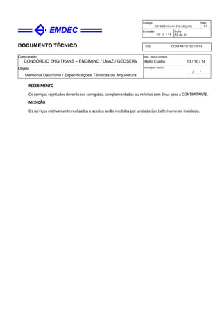 DOCUMENTO TÉCNICO
Contratado
CONSÓRCIO ENGITRANS – ENGIMIND / LMAZ / GEOSERV
Resp. Técnico Emitente
Helio Cunha 10 / 10 / 14
Objeto
Memorial Descritivo / Especificações Técnicas de Arquitetura
Verificação / EMDEC
__ / __ / __
Código
ET-BRT-OV-01-PB-ARQ-001
Rev.
01
Emissão
10/ 10 / 14
Folha
53 de 64
O.S. CONTRATO 023/2013
RECEBIMENTO
Os serviços rejeitados deverão ser corrigidos, complementados ou refeitos sem ônus para a CONTRATANTE.
MEDIÇÃO
Os serviços efetivamente realizados e aceitos serão medidos por unidade (un.) efetivamente instalado.
 