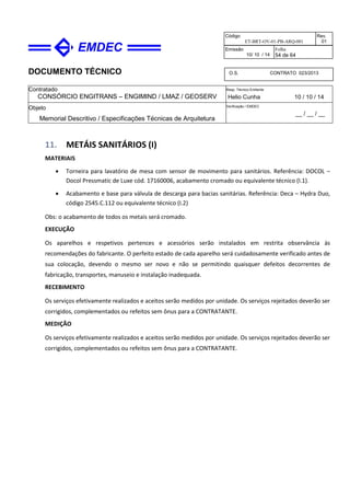 DOCUMENTO TÉCNICO
Contratado
CONSÓRCIO ENGITRANS – ENGIMIND / LMAZ / GEOSERV
Resp. Técnico Emitente
Helio Cunha 10 / 10 / 14
Objeto
Memorial Descritivo / Especificações Técnicas de Arquitetura
Verificação / EMDEC
__ / __ / __
Código
ET-BRT-OV-01-PB-ARQ-001
Rev.
01
Emissão
10/ 10 / 14
Folha
54 de 64
O.S. CONTRATO 023/2013
11. METÁIS SANITÁRIOS (I)
MATERIAIS
• Torneira para lavatório de mesa com sensor de movimento para sanitários. Referência: DOCOL –
Docol Pressmatic de Luxe cód. 17160006, acabamento cromado ou equivalente técnico (I.1).
• Acabamento e base para válvula de descarga para bacias sanitárias. Referência: Deca – Hydra Duo,
código 2545.C.112 ou equivalente técnico (I.2)
Obs: o acabamento de todos os metais será cromado.
EXECUÇÃO
Os aparelhos e respetivos pertences e acessórios serão instalados em restrita observância às
recomendações do fabricante. O perfeito estado de cada aparelho será cuidadosamente verificado antes de
sua colocação, devendo o mesmo ser novo e não se permitindo quaisquer defeitos decorrentes de
fabricação, transportes, manuseio e instalação inadequada.
RECEBIMENTO
Os serviços efetivamente realizados e aceitos serão medidos por unidade. Os serviços rejeitados deverão ser
corrigidos, complementados ou refeitos sem ônus para a CONTRATANTE.
MEDIÇÃO
Os serviços efetivamente realizados e aceitos serão medidos por unidade. Os serviços rejeitados deverão ser
corrigidos, complementados ou refeitos sem ônus para a CONTRATANTE.
 